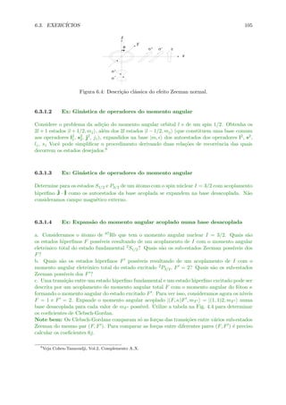 6.3. EXERC´ICIOS 105
Figura 6.4: Descri¸c˜ao cl´assica do efeito Zeeman normal.
6.3.1.2 Ex: Gin´astica de operadores do momento angular
Considere o problema da adi¸c˜ao do momento angular orbital l e de um spin 1/2. Obtenha os
2l + 1 estados |l + 1/2, mj , al´em dos 2l estados |l − 1/2, mj (que constituem uma base comum
aos operadores l2
1, s2
2, j2, jz), expandidos na base |m, dos autoestados dos operadores l2, s2,
lz, sz Vocˆe pode simpliﬁcar o procedimento derivando duas rela¸c˜oes de recorrˆencia das quais
decorrem os estados desejados.8
6.3.1.3 Ex: Gin´astica de operadores do momento angular
Determine para os estados S1/2 e P3/2 de um ´atomo com o spin n´uclear I = 3/2 com acoplamento
hiperﬁno ˆJ · ˆI como os autoestados da base acoplada se expandem na base desacoplada. N˜ao
consideramos campo magn´etico externo.
6.3.1.4 Ex: Expans˜ao do momento angular acoplado numa base desacoplada
a. Consideramos o ´atomo de 87Rb que tem o momento angular nuclear I = 3/2. Quais s˜ao
os estados hiperﬁnos F poss´ıveis resultando de um acoplamento de I com o momento angular
eletrˆonico total do estado fundamental 2S1/2? Quais s˜ao os sub-estados Zeeman poss´ıveis dos
F?
b. Quais s˜ao os estados hiperﬁnos F poss´ıveis resultando de um acoplamento de I com o
momento angular eletrˆonico total do estado excitado 2P3/2, F = 2? Quais s˜ao os sub-estados
Zeeman poss´ıveis dos F ?
c. Uma transi¸c˜ao entre um estado hiperﬁno fundamental e um estado hiperﬁno excitado pode ser
descrita por um acoplamento do momento angular total F com o momento angular do f´oton κ
formando o momento angular do estado excitado F . Para ver isso, consideramos agora os n´ıveis
F = 1 e F = 2. Expande o momento angular acoplado |(F, κ)F , mF = |(1, 1)2, mF numa
base desacoplada para cada valor de mF poss´ıvel. Utilize a tabela na Fig. 4.4 para determinar
os coeﬁcientes de Clebsch-Gordan.
Note bem: Os Clebsch-Gordans comparam s´o as for¸cas das transi¸c˜oes entre v´arios sub-estados
Zeeman do mesmo par (F, F ). Para comparar as for¸cas entre diferentes pares (F, F ) ´e preciso
calcular os coeﬁcientes 6j.
8
Veja Cohen-Tannoudji, Vol.2, Complemento A X.
 