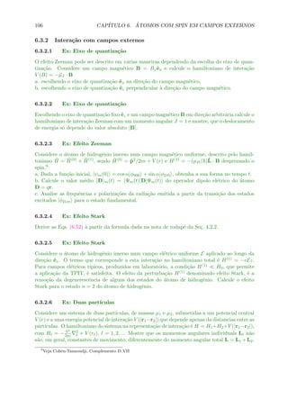 106 CAP´ITULO 6. ´ATOMOS COM SPIN EM CAMPOS EXTERNOS
6.3.2 Intera¸c˜ao com campos externos
6.3.2.1 Ex: Eixo de quantiza¸c˜ao
O efeito Zeeman pode ser descrito em v´arias maneiras dependendo da escolha do eixo de quan-
tiza¸c˜ao. Considere um campo magn´etico B = Bxˆex e calcule o hamiltoniano de intera¸c˜ao
V (B) = −µJ · B
a. escolhendo o eixo de quantiza¸c˜ao ˆex na dire¸c˜ao do campo magn´etico,
b. escolhendo o eixo de quantiza¸c˜ao ˆez perpendicular `a dire¸c˜ao do campo magn´etico.
6.3.2.2 Ex: Eixo de quantiza¸c˜ao
Escolhendo o eixo de quantiza¸c˜ao ﬁxo ˆez e um campo magn´etico B em dire¸c˜ao arbitr´aria calcule o
hamiltoniano de intera¸c˜ao Zeeman com um momento angular J = 1 e mostre, que o deslocamento
de energia s´o depende do valor absoluto |B|.
6.3.2.3 Ex: Efeito Zeeman
Considere o ´atomo de hidrogˆenio imerso num campo magn´etico uniforme, descrito pelo hamil-
toniano ˆH = ˆH(0) + ˆH(1), sendo ˆH(0) = ˆp2/2m + V (r) e H(1) = −(µB/ )ˆL · B desprezando o
spin.9
a. Dada a fun¸c˜ao inicial, |ψm(0) = cos α|φ000 + sin α|φ210 , obtenha a sua forma no tempo t.
b. Calcule o valor m´edio D m(t) = Ψm(t)|D|Ψm(t) do operador dipolo el´etrico do ´atomo
D = qr.
c. Analise as frequˆencias e polariza¸c˜oes da radia¸c˜ao emitida a partir da transi¸c˜ao dos estados
excitados |φ21m para o estado fundamental.
6.3.2.4 Ex: Efeito Stark
Derive as Eqs. (6.52) `a partir da formula dada na nota de rodap´e da Se¸c. 4.2.2.
6.3.2.5 Ex: Efeito Stark
Considere o ´atomo de hidrogˆenio imerso num campo el´etrico uniforme E aplicado ao longo da
dire¸c˜ao ˆez. O termo que corresponde a esta intera¸c˜ao no hamiltoniano total ´e H(1) = −eEz.
Para campos el´etricos t´ıpicos, produzidos em laborat´orio, a condi¸c˜ao H(1) H0, que permite
a aplica¸c˜ao da TPIT, ´e satisfeita. O efeito da perturba¸c˜ao H(1) denominado efeito Stark, ´e a
remo¸c˜ao da degenerescˆencia de alguns dos estados do ´atomo de hidrogˆenio. Calcule o efeito
Stark para o estado n = 2 do ´atomo de hidrogˆenio.
6.3.2.6 Ex: Duas part´ıculas
Considere um sistema de duas part´ıculas, de massas µ1 e µ2, submetidas a um potencial central
V (r) e a uma energia potencial de intera¸c˜ao V (|r1−r2|) que depende apenas da distancias entre as
part´ıculas. O hamiltoniano do sistema na representa¸c˜ao de intera¸c˜ao ´e H = H1+H2+V (|r1−r2|),
com H = −
2
2µ
2 + V (r ), = 1, 2, ... Mostre que os momentos angulares individuais L n˜ao
s˜ao, em geral, constantes de movimento, diferentemente do momento angular total L = L1 +L2.
9
Veja Cohen-Tannoudji, Complemento D VII
 
