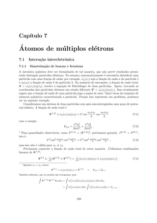 Cap´ıtulo 7
´Atomos de m´ultiplos el´etrons
7.1 Intera¸c˜ao intereletrˆonica
7.1.1 Simetriza¸c˜ao de bosons e fermions
A mecˆanica quˆantica deve ser formalizada de tal maneira, que n˜ao prevˆe resultados permi-
tindo distinguir part´ıculas idˆenticas. No entanto, matematicamente ´e necess´ario identiﬁcar uma
part´ıcula com uma fun¸c˜ao de onda; por exemplo, ψa(x1) seja a fun¸c˜ao de onda a da part´ıcula 1
e ψb(x2) a fun¸c˜ao de onda b da part´ıcula 2. Na ausˆencia de intera¸c˜oes, a fun¸c˜ao de onda total,
Ψ = ψa(x1)ψb(x2), resolve a equa¸c˜ao de Schr¨odinger de duas part´ıculas. Agora, trocando as
coordenadas das part´ıculas obtemos um estado diferente Ψ = ψa(x2)ψb(x1). Isso erradamente
sugere que a fun¸c˜ao de onda de uma part´ıcula joga o papel de uma ”alma”atras do conjunto de
n´umeros quˆanticos caracterizando a part´ıcula. Porque isso representa um problema, podemos
ver no seguinte exemplo.
Consideramos um sistema de duas part´ıculas sem spin n˜ao-interagindos num po¸co de poten-
cial inﬁnito. A fun¸c˜ao de onda total ´e
Ψ(1,2)
≡ ψa(x1)ψb(x2) = C cos
naπx1
L
cos
nbπx2
L
(7.1)
com a energia
Ea,b =
π2n2
a
2mL2
+
π2n2
b
2mL2
. (7.2)
1 Para quantidades observ´aveis, como P(1,2) = |Ψ(1,2)|2, precisamos garantir, P(1,2) = P(2,1),
isto ´e,
C2
cos2 naπx1
L cos2 nbπx2
L = C2
cos2 naπx2
L cos2 nbπx1
L , (7.3)
mas isso n˜ao ´e v´alido para x1 = x2.
Precisamos construir a fun¸c˜ao de onda total de outra maneira. Utilizamos combina¸c˜oes
lineares de Ψ(1,2),
ΨS,A
≡ 1√
2
(Ψ(1,2)
± Ψ(2,1)
) = 1√
2
[ψa(x1)ψb(x2) ± ψa(x2)ψb(x1)] . (7.4)
1
Quando na = nb, temos
Ψ(2,1)
= ψa(x2)ψb(x1) = Ψ(1,2)
e Ea,b = Eb,a .
Tamb´em sabemos, que os estados s˜ao ortogonais, pois
Ψ∗(1,2)
Ψ(2,1)
dx1dx2 = ψ∗
a(x1)ψ∗
b (x2)ψa(x2)ψb(x1)dx1dx2
= ψ∗
a(x1)ψb(x1)dx1 ψ∗
b (x2)ψa(x2)dx2 = δna,nb .
109
 