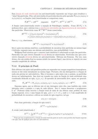 110 CAP´ITULO 7. ´ATOMOS DE M ´ULTIPLOS EL´ETRONS
Essa fun¸c˜ao de onda simetrizada (ou anti-simetrizada) represente um truque para erradicar a
”alma”das part´ıculas. Pois, sob intercˆambio de part´ıculas descrito pelo operador Pxψa(x1)ψb(x2) ≡
ψa(x2)ψb(x1), as fun¸c˜oes (anti-)simetrizadas se comportam como,
PxΨS,A
= ±ΨS,A
enquanto PxΨ(1,2)
= Ψ(2,1)
= Ψ(1,2)
. (7.5)
A fun¸c˜ao (anti-)simetrizada resolve a equa¸c˜ao de Schr¨odinger, tamb´em. Como [ ˆH, Px] = 0,
podemos dizer, que o sistema tem a simetria de intercˆambio ou degenerescˆencia de intercˆambio.
das part´ıculas. Observ´aveis como Ψ∗S,AΨS,A ﬁcam conservadas,
|ΨS,A
|2
= 1
2 |ψa(x1)ψb(x2)|2
+ |ψa(x2)ψb(x1)|2
(7.6)
± 1
2 [ψ∗
a(x1)ψ∗
b (x2)ψa(x2)ψb(x1) + ψ∗
a(x2)ψ∗
b (x1)ψa(x1)ψb(x2)] .
Para x1 = x2, observamos,
|ΨS,A
|2
= |ψa(x)ψb(x)|2
± |ψa(x)ψb(x)|2
. (7.7)
Isto ´e, para um sistema sim´etrico, a probabilidade de encontrar dois part´ıculas no mesmo lugar
´e dobrada, enquanto para um sistema anti-sim´etrico, essa probabilidade ´e zero.
Wolfgang Pauli mostrou que o caracter (anti-)sim´etrico ´e relacionado ao spin das part´ıculas.
Part´ıculas com spin inteiro chamado bosons devem ser simetrizadas. Part´ıculas com spin semi-
inteiro chamado fermions devem ser anti-simetrizadas. El´etrons s˜ao fermions. Por isso, num
´atomo, eles n˜ao podem ﬁcar no mesmo estado (no mesmo lugar), mas devem se repartir em uma
camada complicada de orbitais.
7.1.2 O princ´ıpio de Pauli
Dois el´etrons com spins anti-paralelos podem ser separados em campos magn´eticos inomogˆeneos,
mesmo se eles est˜ao inicialmente no mesmo lugar. Portanto, eles s˜ao distingu´ıveis e a fun¸c˜ao de
onda n˜ao precisa ser anti-sim´etrica. Mas si trocamos o spin junto com a posi¸c˜ao, as part´ıculas
devem ser indistingu´ıveis. Isso deve ser tomado em conta na fun¸c˜ao de onda atribuindo uma
coordenada dedicada ao spin, ψa(x1, s1). O operador de intercˆambio deve, agora, ser generali-
zado,
Px,sΨ(1,2)
= Px,sψa(x1, s1)ψb(x2, s2) = ψa(x2, s2)ψb(x1, s1) = Ψ(2,1)
. (7.8)
Supomos agora, que os el´etrons n˜ao s´o n˜ao interagem entre eles, mas tamb´em n˜ao existe
intera¸c˜ao entre a posi¸c˜ao e o spin de cada el´etron. Isto ´e, vamos descartar o acoplamento
l · s.2 Podemos ent˜ao escrever a fun¸c˜ao total de onda de um el´etron como produto de uma
fun¸c˜ao espacial, ψ(x), e uma fun¸c˜ao de spin, χ(s) = α ↑ +β ↓, onde α e β s˜ao amplitudes de
probabilidade de encontrar o el´etron no estado de spin respetivo, tal que
ψ(x, s) = ψ(x)χ(s) . (7.9)
Para duas part´ıculas, a fun¸c˜ao de spin total ´e,
X(1,2)
= χa(s1)χb(s2) . (7.10)
A vers˜ao (anti-)simetrizada ´e
XS,A
= 1√
2
(X(1,2)
± X(2,1)
) = 1√
2
[χa(s1)χb(s2) ± χa(s2)χb(s1)] . (7.11)
2
Caso que tem acoplamento l·s, a fun¸c˜ao de onda total n˜ao pode ser escrito como produto das fun¸c˜oes espaciais
e de spin, mas de qualquer jeito deve ser anti-sim´etrica.
 