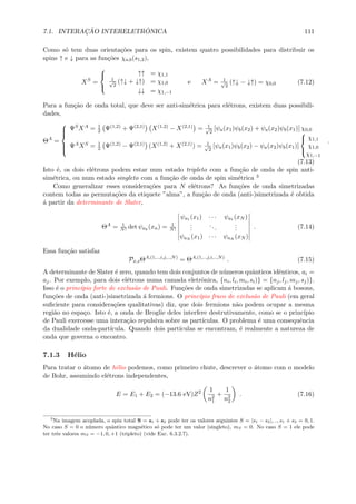 7.1. INTERAC¸ ˜AO INTERELETR ˆONICA 111
Como s´o tem duas orienta¸c˜oes para os spin, existem quatro possibilidades para distribuir os
spins ↑ e ↓ para as fun¸c˜oes χa,b(s1,2),
XS
=



↑↑ = χ1,1
1√
2
(↑↓ + ↓↑) = χ1,0
↓↓ = χ1,−1
e XA
= 1√
2
(↑↓ − ↓↑) = χ0,0 (7.12)
Para a fun¸c˜ao de onda total, que deve ser anti-sim´etrica para el´etrons, existem duas possibili-
dades,
ΘA
=



ΨSXA = 1
2 Ψ(1,2) + Ψ(2,1) X(1,2) − X(2,1) = 1√
2
[ψa(x1)ψb(x2) + ψa(x2)ψb(x1)] χ0,0
ΨAXS = 1
2 Ψ(1,2) − Ψ(2,1) (X(1,2) + X(2,1)) = 1√
2
[ψa(x1)ψb(x2) − ψa(x2)ψb(x1)]



χ1,1
χ1,0
χ1,−1
.
(7.13)
Isto ´e, os dois el´etrons podem estar num estado tripleto com a fun¸c˜ao de onda de spin anti-
sim´etrica, ou num estado singleto com a fun¸c˜ao de onda de spin sim´etrica 3
Como generalizar esses considera¸c˜oes para N el´etrons? As fun¸c˜oes de onda simetrizadas
contem todas as permuta¸c˜oes da etiquete ”alma”, a fun¸c˜ao de onda (anti-)simetrizada ´e obtida
´a partir da determinante de Slater,
ΘA
= 1
N! det ψak
(xn) = 1
N!
ψa1 (x1) · · · ψa1 (xN )
...
...
...
ψaN (x1) · · · ψaN (xN )
. (7.14)
Essa fun¸c˜ao satisfaz
Px,sΘA,(1,..,i,j,..,N)
= ΘA,(1,..,j,i,..,N)
. (7.15)
A determinante de Slater ´e zero, quando tem dois conjuntos de n´umeros quˆanticos idˆenticos, ai =
aj. Por exemplo, para dois el´etrons numa camada eletrˆonica, {ni, li, mi, si)} = {nj, lj, mj, sj)}.
Isso ´e o princ´ıpio forte de exclus˜ao de Pauli. Fun¸c˜oes de onda simetrizadas se aplicam ´a bosons,
fun¸c˜oes de onda (anti-)simetrizada ´a fermions. O princ´ıpio fraco de exclus˜ao de Pauli (em geral
suﬁciente para considera¸c˜oes qualitativas) diz, que dois fermions n˜ao podem ocupar a mesma
regi˜ao no espa¸co. Isto ´e, a onda de Broglie deles interfere destrutivamente, como se o princ´ıpio
de Pauli exercesse uma intera¸c˜ao repulsiva sobre as part´ıculas. O problema ´e uma consequˆencia
da dualidade onda-part´ıcula. Quando dois part´ıculas se encontram, ´e realmente a natureza de
onda que governa o encontro.
7.1.3 H´elio
Para tratar o ´atomo de h´elio podemos, como primeiro chute, descrever o ´atomo com o modelo
de Bohr, assumindo el´etrons independentes,
E = E1 + E2 = (−13.6 eV)Z2 1
n2
1
+
1
n2
2
. (7.16)
3
Na imagem acoplada, o spin total S = s1 + s2 pode ter os valores seguintes S = |s1 − s2|, .., s1 + s2 = 0, 1.
No caso S = 0 o n´umero quˆantico magn´etico s´o pode ter um valor (singleto), mS = 0. No caso S = 1 ele pode
ter trˆes valores mS = −1, 0, +1 (tripleto) (vide Exc. 6.3.2.7).
 