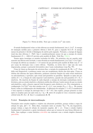 112 CAP´ITULO 7. ´ATOMOS DE M ´ULTIPLOS EL´ETRONS
Figura 7.1: N´ıveis do h´elio. Note que o estado (1s)↑↑ n˜ao existe.
O estado fundamental re´une os dois el´etrons no estado fundamental, isto ´e, (1s)2. A energia
de ioniza¸c˜ao medida para o primeiro el´etron ´e 24.6 eV, para o segundo 54.4 eV. A energia
menor do primeiro ´e devido ´a blindagem do n´ucleo pelo segundo. Portanto, a energia de liga¸c˜ao
total dos dois el´etrons ´e −79eV. Isso ´e consideravelmente menor do que a energia do estado
fundamental, E = −108.8 eV previsto pelo modelo de Bohr. Vide Exc. 7.3.1.1.
Vamos agora investigar os estados excitados do h´elio. Os primeiros v˜ao ser aqueles onde
somente um el´etron est´a excitado, o outro ﬁcando no estado fundamental, (1s)1(2s)1 e (1s)1(2p)1.
A energia do el´etron na camada n = 2 ´e menor do que previsto pelo modelo de Bohr com Z = 2
por causa da intera¸c˜ao com o outro el´etron. Tamb´em, os n´ıveis (2s) e (2p) n˜ao s˜ao mais
degenerados, porque o potencial eletrost´atico n˜ao ´e mais coulombiano (veja Fig. ??).
Como j´a vimos na discuss˜ao da estrutura ﬁna, a energia do acoplamento L · S e ∝ Z4. Para
h´elio est´a desprez´ıvel, e podemos contar com um acoplamento direito dos dois spins. Como as
´orbitas dos el´etrons s˜ao agora diferentes, podemos construir fun¸c˜oes de onda totais sim´etricas
ou anti-sim´etricas, ´e portanto, spin totais anti-paralelos ou paralelos. Quando os spins s˜ao pa-
ralelos (S = 1), a fun¸c˜ao de onda espacial ´e anti-sim´etrica, quando s˜ao anti-paralelos (S = 0), ´e
sim´etrica. Da simetria da fun¸c˜ao de onda depende a energia da intera¸c˜ao coulombiana intere-
letrˆonica, pois no estado sim´etrico a distˆancia m´edia dos el´etrons ´e muito menor do que no estado
anti-sim´etrico, onde a fun¸c˜ao espacial total desaparece para distˆancia zero. Por consequˆencia, a
conﬁgura¸c˜ao (1s)1(2s)1 tem dois estados com S = 0, 1, com energia ES=0 > ES=1. Da mesma
forma, todas as conﬁgura¸c˜oes s˜ao desdobradas. A diferencia de energias (∼ 1 eV) ´e consider´avel
e bem superior ´a energia da intera¸c˜ao ﬁna (∼ 10−4 eV). Isso explica, porque primeiro os dois
spins se acoplam para um spin total, s1 + s2 = S, antes ele acoplar-se com o momento angular
orbital total, S + L = J. Isso ´e o acoplamento L · S.
7.1.3.1 Transi¸c˜oes de intercombina¸c˜ao
Transi¸c˜oes entre estados singleto e tripleto s˜ao altamente proibidos, porque violam a regra de
sele¸c˜ao do spin, ∆S = 0. Al´em disso, transi¸c˜oes entre os estados 1S0 e 3S1 s˜ao imposs´ıveis,
porque violam a regra de sele¸c˜ao do momento angular, ∆l = ±1. Como o estado tripleto
fundamental ´e metast´avel, a gente inicialmente achou que se tratava de uma forma diferente de
h´elio. Isso explique o nome hist´orico orto-h´elio em contraste com o estado singleto chamado
para-h´elio.
 