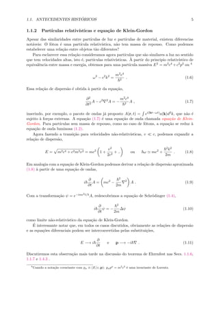 1.1. ANTECEDENTES HIST ´ORICOS 5
1.1.2 Part´ıculas relativ´ısticas e equa¸c˜ao de Klein-Gordon
Apesar das similaridades entre part´ıculas de luz e part´ıculas de material, existem diferencias
not´aveis: O f´oton ´e uma part´ıcula relativ´ıstica, n˜ao tem massa de repouso. Como podemos
estabelecer uma rela¸c˜ao entre objetos t˜ao diferentes?
Para esclarecer essa rela¸c˜ao consideramos agora part´ıculas que s˜ao similares a luz no sentido
que tem velocidades altas, isto ´e, part´ıculas relativ´ısticas. `A partir do principio relativ´ıstico de
equivalˆencia entre massa e energia, obtemos para uma part´ıcula massiva E2 = m2c4 +c2p2 ou 4
ω2
− c2
k2
=
m2c4
2
. (1.6)
Essa rela¸c˜ao de dispers˜ao ´e obtida `a partir da equa¸c˜ao,
∂2
∂t2
A − c2 2
A = −
m2c4
2
A , (1.7)
inserindo, por exemplo, o pacote de ondas j´a proposto A(r, t) = ei(kr−ωt)a(k)d3k, que n˜ao ´e
sujeito `a for¸cas externas. A equa¸c˜ao (1.7) ´e uma equa¸c˜ao de onda chamada equa¸c˜ao de Klein-
Gordon. Para part´ıculas sem massa de repouso, como no caso de f´otons, a equa¸c˜ao se reduz `a
equa¸c˜ao de onda luminosa (1.2).
Agora fazendo a transi¸c˜ao para velocidades n˜ao-relativ´ısticas, v c, podemos expandir a
rela¸c˜ao de dispers˜ao,
E = m2c4 + c2m2v2 = mc2
1 +
v2
2c2
+ .. ou ω mc2
+
2k2
2m
. (1.8)
Em analogia com a equa¸c˜ao de Klein-Gordon podemos derivar a rela¸c˜ao de dispers˜ao aproximada
(1.8) `a partir de uma equa¸c˜ao de ondas,
i
∂
∂t
A = mc2
−
2
2m
2
A . (1.9)
Com a transforma¸c˜ao ψ = e−imc2t/ A, redescobrimos a equa¸c˜ao de Schr¨odinger (1.4),
i
∂
∂t
ψ = −
2
2m
∆ψ (1.10)
como limite n˜ao-relativ´ıstico da equa¸c˜ao de Klein-Gordon.
´E interessante notar que, em todos os casos discutidos, obviamente as rela¸c˜oes de dispers˜ao
e as equa¸c˜oes diferenciais podem ser interconvertidas pelas substitui¸c˜oes,
E −→ i
∂
∂t
e p −→ −i . (1.11)
Discutiremos esta observa¸c˜ao mais tarde na discuss˜ao do teorema de Ehrenfest nas Secs. 1.1.6,
1.1.7 e 1.4.3 .
4
Usando a nota¸c˜ao covariante com pµ ≡ (E/c, p): pµpµ
= m2
c2
´e uma invariante de Lorentz.
 