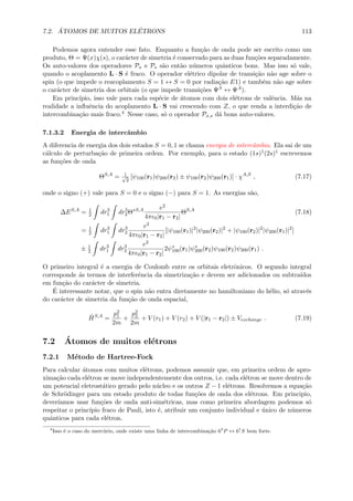7.2. ´ATOMOS DE MUITOS EL´ETRONS 113
Podemos agora entender esse fato. Enquanto a fun¸c˜ao de onda pode ser escrito como um
produto, Θ = Ψ(x)χ(s), o car´acter de simetria ´e conservado para as duas fun¸c˜oes separadamente.
Os auto-valores dos operadores Px e Ps s˜ao ent˜ao n´umeros quˆanticos bons. Mas isso s´o vale,
quando o acoplamento L · S ´e fraco. O operador el´etrico dipolar de transi¸c˜ao n˜ao age sobre o
spin (o que impede o reacoplamento S = 1 ↔ S = 0 por radia¸c˜ao E1) e tamb´em n˜ao age sobre
o car´acter de simetria dos orbitais (o que impede transi¸c˜oes ΨS ↔ ΨA).
Em princ´ıpio, isso vale para cada esp´ecie de ´atomos com dois el´etrons de valˆencia. M´as na
realidade a inﬂuˆencia do acoplamento L · S vai crescendo com Z, o que renda a interdi¸c˜ao de
intercombina¸c˜ao mais fraco.4 Nesse caso, s´o o operador Px,s d´a bons auto-valores.
7.1.3.2 Energia de intercˆambio
A diferencia de energia dos dois estados S = 0, 1 se chama energia de intercˆambio. Ela sai de um
c´alculo de perturba¸c˜ao de primeira ordem. Por exemplo, para o estado (1s)1(2s)1 escrevemos
as fun¸c˜oes de onda
ΘS,A
= 1√
2
[ψ100(r1)ψ200(r2) ± ψ100(r2)ψ200(r1)] · χA,S
, (7.17)
onde o signo (+) vale para S = 0 e o signo (−) para S = 1. As energias s˜ao,
∆ES,A
= 1
2 dr3
1 dr3
2Θ∗S,A e2
4π 0|r1 − r2|
ΘS,A
(7.18)
= 1
2 dr3
1 dr3
2
e2
4π 0|r1 − r2|
[|ψ100(r1)|2
|ψ200(r2)|2
+ |ψ100(r2)|2
|ψ200(r1)|2
]
± 1
2 dr3
1 dr3
2
e2
4π 0|r1 − r2|
2ψ∗
100(r1)ψ∗
200(r2)ψ100(r2)ψ200(r1) .
O primeiro integral ´e a energia de Coulomb entre os orbitais eletrˆonicos. O segundo integral
corresponde ´as termos de interferˆencia da simetriza¸c˜ao e devem ser adicionados ou subtra´ıdos
em fun¸c˜ao do car´acter de simetria.
´E interessante notar, que o spin n˜ao entra diretamente no hamiltoniano do h´elio, s´o atrav´es
do car´acter de simetria da fun¸c˜ao de onda espacial,
ˆHS,A
=
p2
1
2m
+
p2
2
2m
+ V (r1) + V (r2) + V (|r1 − r2|) ± Vexchange . (7.19)
7.2 ´Atomos de muitos el´etrons
7.2.1 M´etodo de Hartree-Fock
Para calcular ´atomos com muitos el´etrons, podemos assumir que, em primeira ordem de apro-
xima¸c˜ao cada el´etron se move independentemente dos outros, i.e. cada el´etron se move dentro de
um potencial eletrost´atico gerado pelo n´ucleo e os outros Z − 1 el´etrons. Resolvemos a equa¸c˜ao
de Schr¨odinger para um estado produto de todas fun¸c˜oes de onda dos el´etrons. Em principio,
dever´ıamos usar fun¸c˜oes de onda anti-sim´etricas, mas como primeira abordagem podemos s´o
respeitar o princ´ıpio fraco de Pauli, isto ´e, atribuir um conjunto individual e ´unico de n´umeros
quˆanticos para cada el´etron.
4
Isso ´e o caso do merc´urio, onde existe uma linha de intercombina¸c˜ao 63
P ↔ 61
S bem forte.
 
