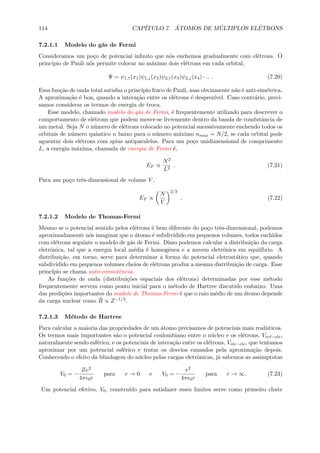 114 CAP´ITULO 7. ´ATOMOS DE M ´ULTIPLOS EL´ETRONS
7.2.1.1 Modelo do g´as de Fermi
Consideramos um po¸co de potencial inﬁnito que n´os enchemos gradualmente com el´etrons. O
principio de Pauli n´os permite colocar no m´aximo dois el´etrons em cada orbital,
Ψ = ψ1,↑(x1)ψ1,↓(x2)ψ2,↑(x3)ψ2,↓(x4) · .. . (7.20)
Essa fun¸c˜ao de onda total satisfaz o princ´ıpio fraco de Pauli, mas obviamente n˜ao ´e anti-sim´etrica.
A aproxima¸c˜ao ´e boa, quando a intera¸c˜ao entre os el´etrons ´e desprez´ıvel. Caso contr´ario, preci-
samos considerar os termos de energia de troca.
Esse modelo, chamado modelo do g´as de Fermi, ´e frequentemente utilizado para descrever o
comportamento de el´etrons que podem mover-se livremente dentro da banda de condutˆancia de
um metal. Seja N o n´umero de el´etrons colocado no potencial sucessivamente enchendo todos os
orbitais de n´umero quˆantico n baixo para o n´umero m´aximo nmax = N/2, se cada orbital pode
aguentar dois el´etrons com spins antiparalelos. Para um po¸co unidimensional de comprimento
L, a energia m´axima, chamada de energia de Fermi ´e,
EF ∝
N2
L2
. (7.21)
Para um po¸co trˆes-dimensional de volume V ,
EF ∝
N
V
2/3
. (7.22)
7.2.1.2 Modelo de Thomas-Fermi
Mesmo se o potencial sentido pelos el´etrons ´e bem diferente do po¸co trˆes-dimensional, podemos
aproximadamente n´os imaginar que o ´atomo ´e subdividido em pequenos volumes, todos enchidos
com el´etrons seguinte o modelo de g´as de Fermi. Disso podemos calcular a distribui¸c˜ao da carga
eletrˆonica, tal que a energia local m´edia ´e homogˆenea e a nuvem eletrˆonica em equil´ıbrio. A
distribui¸c˜ao, em torno, serve para determinar a forma do potencial eletrost´atico que, quando
subdividido em pequenos volumes cheios de el´etrons produz a mesma distribui¸c˜ao de carga. Esse
princ´ıpio se chama auto-consistˆencia.
As fun¸c˜oes de onda (distribui¸c˜oes espaciais dos el´etrons) determinadas por esse m´etodo
frequentemente servem como ponto inicial para o m´etodo de Hartree discutido embaixo. Uma
das predi¸c˜oes importantes do modelo de Thomas-Fermi ´e que o raio m´edio de um ´atomo depende
da carga nuclear como ¯R ∝ Z−1/3.
7.2.1.3 M´etodo de Hartree
Para calcular a maioria das propriedades de um ´atomo precisamos de potenciais mais real´ısticos.
Os termos mais importantes s˜ao o potencial coulombiano entre o n´ucleo e os el´etrons, Vncl−ele,
naturalmente sendo esf´erico, e os potenciais de intera¸c˜ao entre os el´etrons, Vele−ele, que tentamos
aproximar por um potencial esf´erico e tratar os desvios causados pela aproxima¸c˜ao depois.
Conhecendo o efeito da blindagem do n´ucleo pelas cargas eletrˆonicas, j´a sabemos as assimptotas
V0 = −
Ze2
4π 0r
para r → 0 e V0 = −
e2
4π 0r
para r → ∞. (7.23)
Um potencial efetivo, V0, constru´ıdo para satisfazer esses limites serve como primeiro chute
 
