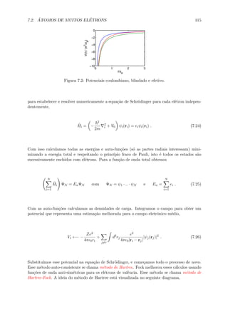7.2. ´ATOMOS DE MUITOS EL´ETRONS 115
0 1 2 3
−10
−8
−6
−4
−2
0
r/a
B
V(r)/(e
2
/a
B
)
Figura 7.2: Potenciais coulombiano, blindado e efetivo.
para estabelecer e resolver numericamente a equa¸c˜ao de Schr¨odinger para cada el´etron indepen-
dentemente,
ˆHi = −
2
2m
2
i + V0 ψi(ri) = eiψi(ri) . (7.24)
Com isso calculamos todas as energias e auto-fun¸c˜oes (s´o as partes radiais interessam) mini-
mizando a energia total e respeitando o princ´ıpio fraco de Pauli, isto ´e todos os estados s˜ao
sucessivamente enchidos com el´etrons. Para a fun¸c˜ao de onda total obtemos
N
i=1
ˆHi ΨN = EnΨN com ΨN = ψ1 · .. · ψN e En =
N
i=1
ei . (7.25)
Com as auto-fun¸c˜oes calculamos as densidades de carga. Integramos o campo para obter um
potencial que representa uma estima¸c˜ao melhorada para o campo eletrˆonico m´edio,
Vi ←− −
Ze2
4π 0ri
+
j=i
d3
rj
e2
4π 0|ri − rj|
|ψj(rj)|2
. (7.26)
Substitu´ımos esse potencial na equa¸c˜ao de Schr¨odinger, e come¸camos todo o processo de novo.
Esse m´etodo auto-consistente se chama m´etodo de Hartree. Fock melhorou esses c´alculos usando
fun¸c˜oes de onda anti-sim´etricas para os el´etrons de valˆencia. Esse m´etodo se chama m´etodo de
Hartree-Fock. A ideia do m´etodo de Hartree est´a visualizada no seguinte diagrama,
 