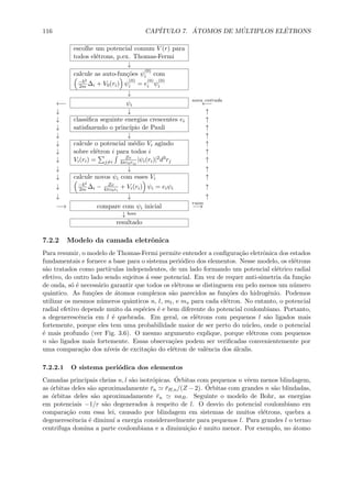 116 CAP´ITULO 7. ´ATOMOS DE M ´ULTIPLOS EL´ETRONS
escolhe um potencial comum V (r) para
todos el´etrons, p.ex. Thomas-Fermi
↓
calcule as auto-fun¸c˜oes ψ
(0)
i com
− 2
2m ∆i + V0(ri) ψ
(0)
i = e
(0)
i ψ
(0)
i
↓
←− ψi
nova entrada
←−
↓ ↓ ↑
↓ classiﬁca seguinte energias crescentes ei ↑
↓ satisfazendo o princ´ıpio de Pauli ↑
↓ ↓ ↑
↓ calcule o potencial m´edio Vi agindo ↑
↓ sobre el´etron i para todos i ↑
↓ Vi(ri) = j=i
Ze
4πε0rij
|ψi(ri)|2d3rj ↑
↓ ↓ ↑
↓ calcule novos ψi com esses Vi ↑
↓ − 2
2m ∆i − Ze
4πε0ri
+ Vi(ri) ψi = eiψi ↑
↓ ↓ ↑
−→ compare com ψi inicial
ruim
−→
↓ bom
resultado
7.2.2 Modelo da camada eletrˆonica
Para resumir, o modelo de Thomas-Fermi permite entender a conﬁgura¸c˜ao eletrˆonica dos estados
fundamentais e fornece a base para o sistema peri´odico dos elementos. Nesse modelo, os el´etrons
s˜ao tratados como part´ıculas independentes, de um lado formando um potencial el´etrico radial
efetivo, do outro lado sendo sujeitos ´a esse potencial. Em vez de requer anti-simetria da fun¸c˜ao
de onda, s´o ´e necess´ario garantir que todos os el´etrons se distinguem em pelo menos um n´umero
quˆantico. As fun¸c˜oes de ´atomos complexos s˜ao parecidos as fun¸c˜oes do hidrogˆenio. Podemos
utilizar os mesmos n´umeros quˆanticos n, l, ml, e ms para cada el´etron. No entanto, o potencial
radial efetivo depende muito da esp´ecies ´e e bem diferente do potencial coulombiano. Portanto,
a degenerescˆencia em l ´e quebrada. Em geral, os el´etrons com pequenos l s˜ao ligados mais
fortemente, porque eles tem uma probabilidade maior de ser perto do n´ucleo, onde o potencial
´e mais profundo (ver Fig. 3.6). O mesmo argumento explique, porque el´etrons com pequenos
n s˜ao ligados mais fortemente. Essas observa¸c˜oes podem ser veriﬁcadas convenientemente por
uma compara¸c˜ao dos n´ıveis de excita¸c˜ao do el´etron de valˆencia dos ´alcalis.
7.2.2.1 O sistema peri´odica dos elementos
Camadas principais cheias n, l s˜ao isotr´opicas. ´Orbitas com pequenos n vˆeem menos blindagem,
as ´orbitas deles s˜ao aproximadamente ¯rn ¯rH,n/(Z − 2). ´Orbitas com grandes n s˜ao blindadas,
as ´orbitas deles s˜ao aproximadamente ¯rn naB. Seguinte o modelo de Bohr, as energias
em potenciais −1/r s˜ao degenerados `a respeito de l. O desvio do potencial coulombiano em
compara¸c˜ao com essa lei, causado por blindagem em sistemas de muitos el´etrons, quebra a
degenerescˆencia ´e diminu´ı a energia consideravelmente para pequenos l. Para grandes l o termo
centrifuga domina a parte coulombiana e a diminui¸c˜ao ´e muito menor. Por exemplo, no ´atomo
 