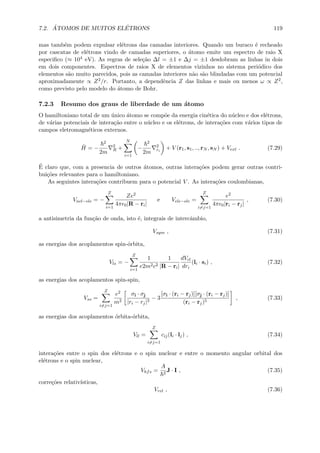 7.2. ´ATOMOS DE MUITOS EL´ETRONS 119
mas tamb´em podem expulsar el´etrons das camadas interiores. Quando um buraco ´e recheado
por cascatas de el´etrons vindo de camadas superiores, o ´atomo emite um espectro de raio X
especiﬁco (≈ 104 eV). As regras de sele¸c˜ao ∆l = ±1 e ∆j = ±1 desdobram as linhas in dois
em dois componentes. Espectros de raios X de elementos vizinhos no sistema peri´odico dos
elementos s˜ao muito parecidos, pois as camadas interiores n˜ao s˜ao blindadas com um potencial
aproximadamente ∝ Z2/r. Portanto, a dependˆencia Z das linhas e mais ou menos ω ∝ Z2,
como previsto pelo modelo do ´atomo de Bohr.
7.2.3 Resumo dos graus de liberdade de um ´atomo
O hamiltoniano total de um ´unico ´atomo se comp˜oe da energia cin´etica do n´ucleo e dos el´etrons,
de v´arias potenciais de intera¸c˜ao entre o n´ucleo e os el´etrons, de intera¸c˜oes com v´arios tipos de
campos eletromagn´eticos externos.
ˆH = −
2
2m
2
R +
N
i=1
−
2
2m
2
ri
+ V (r1, s1, .., rN , sN ) + Vext . (7.29)
´E claro que, com a presencia de outros ´atomos, outras intera¸c˜oes podem gerar outras contri-
bui¸c˜oes relevantes para o hamiltoniano.
As seguintes intera¸c˜oes contribuem para o potencial V . As intera¸c˜oes coulombianas,
Vncl−ele = −
Z
i=1
Ze2
4π 0|R − ri|
e Vele−ele =
Z
i=j=1
e2
4π 0|ri − rj|
, (7.30)
a antisimetria da fun¸c˜ao de onda, isto ´e, integrais de intercˆambio,
Vsym , (7.31)
as energias dos acoplamentos spin-´orbita,
Vls = −
Z
i=1
1
e2m2c2
1
|R − ri|
dVcl
dri
(li · si) , (7.32)
as energias dos acoplamentos spin-spin,
Vss =
Z
i=j=1
e2
m2
σi · σj
|ri − rj|3
− 3
[σi · (ri − rj)][σj · (ri − rj)]
(ri − rj)5
, (7.33)
as energias dos acoplamentos ´orbita-´orbita,
Vll =
Z
i=j=1
cij(li · lj) , (7.34)
intera¸c˜oes entre o spin dos el´etrons e o spin nuclear e entre o momento angular orbital dos
el´etrons e o spin nuclear,
Vhfs =
A
2
J · I , (7.35)
corre¸c˜oes relativ´ısticas,
Vrel , (7.36)
 