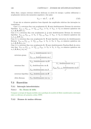 120 CAP´ITULO 7. ´ATOMOS DE M ´ULTIPLOS EL´ETRONS
Al´em disso, campos externos est´aticos deslocam os n´ıveis de energia e podem inﬂuenciar o
acoplamento interno dos momentos angulares e dos spins
Vext = −d · E , −µ · B . (7.37)
O que s˜ao os n´umeros quˆanticos bons depende das amplitudes relativas das intera¸c˜oes in-
traatˆomicas.
Caso 1 ´e a estrutura ﬁna com acoplamento L · S mais desdobramento Zeeman da estrutura
hiperﬁna: Vncl−ele, V r
ele−ele V a
ele−ele, Vsym Vls Vhfs VB os n´umeros quˆanticos s˜ao
ni, li, L, S, J, F, mF .
Caso 2 ´e a estrutura ﬁna com acoplamento j · j mais desdobramento Zeeman da estrutura
hiperﬁna: Vncl−ele, V r
ele−ele Vls V a
ele−ele, Vsym Vhfs VB os n´umeros quˆanticos s˜ao
ni, li, ji, J, F, mF .
Caso 3 ´e a estrutura ﬁna com acoplamento L · S mais hiperﬁne estructura do desdobramento
Zeeman: Vncl−ele, V r
ele−ele V a
ele−ele, Vsym Vls VB Vhfs os n´umeros quˆanticos s˜ao
ni, li, L, S, J,mJ , mI.
Caso 4 ´e a estrutura ﬁna com acoplamento L · S mais desdobramento Paschen-Back da estru-
tura ﬁna: Vncl−ele, V r
ele−ele V a
ele−ele, Vsym VB Vls Vhfs os n´umeros quˆanticos s˜ao
ni, li, L, S,mL, mS, mI.
Vncl−ele desdobramento em n
estrutura grossa ↓
Vele−ele desdobramento em l
↓
Vsym desdobramento em S
↓ Vl s desdobramento em ji
estrutura ﬁna Vee desdobramento em L ↓
↓ Vsym, Vele−ele desdobramento em J
VLS desdobramento em J
↓
estrutura hiperﬁna Vhfs desdobramento em F
↓
efeito Zeeman VLS desdobramento em mF
7.3 Exerc´ıcios
7.3.1 Intera¸c˜ao intereletrˆonica
7.3.1.1 Ex: ´Atomo de h´elio
Compare a energia de liga¸c˜ao medida com a predi¸c˜ao do modelo de Bohr considerando a intera¸c˜ao
entre os el´etrons at´e primeira ordem TPIT.
7.3.2 ´Atomos de muitos el´etrons
 