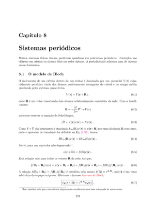 Cap´ıtulo 8
Sistemas peri´odicos
Muitos sistemas f´ısicos tratam part´ıculas quˆanticas em potenciais peri´odicos. Exemplos s˜ao
el´etrons em cristais ou ´atomos frios em redes ´opticas. A periodicidade adiciona uma de riqueza
novos fenˆomenos.
8.1 O modelo de Bloch
O movimento de um el´etron dentro de um cristal ´e dominado por um potencial V (r) espa-
cialmente peri´odico vindo dos ´atomos positivamente carregados do cristal e do campo m´edio
produzido pelos el´etrons quase-livres,
V (r) = V (r + R) , (8.1)
onde R ´e um vetor conectando dois ´atomos arbitrariamente escolhidos da rede. Com o hamil-
toniano
ˆH = −
2
2m
2
+ V (r) (8.2)
podemos escrever a equa¸c˜ao de Schr¨odinger,
[ ˆH + V (r)]ψ(r) = Eψ(r) . (8.3)
Como V e s˜ao invariantes `a transla¸c˜ao Utr(R)ψ(r) ≡ ψ(r+R) por uma distˆancia R constante,
onde o operador de transla¸c˜ao foi deﬁnido na Eq. (1.93), temos,
ˆHUtr(R)ψ(r) = EUtr(R)ψ(r) . (8.4)
Isto ´e, para um autovalor n˜ao-degenerado 1,
ψ(r + R) = f(R)ψ(r) . (8.5)
Esta rela¸c˜ao vale para todos os vetores R da rede, tal que,
f(R1 + R2)ψ(r) = ψ(r + R1 + R2) = f(R1)ψ(r + R2) = f(R1)f(R2)ψ(r) . (8.6)
A rela¸c˜ao f(R1 + R2) = f(R1)f(R2) ´e satisfeita pelo ansatz f(R) ≡ eik·R, onde k ´e um vetor
arbitr´ario do espa¸co reciproco. Obtemos o famoso teorema de Bloch,
ψk(r + R) = eik·R
ψk(r) , (8.7)
1
Isso tamb´em vale para autovalores degenerados escolhendo uma base adequada de autovetores.
123
 