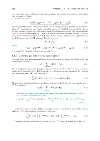 124 CAP´ITULO 8. SISTEMAS PERI ´ODICOS
que representa uma condi¸c˜ao necess´aria para qualquer autofun¸c˜ao da equa¸c˜ao de Schr¨odinger
com potencial peri´odico.
A fun¸c˜ao de Bloch,
ψk(r) ≡ uk(r)eik·r
com uk(r + R) = uk(r) , (8.8)
automaticamente satisfaz o teorema de Bloch. Isto ´e, a fun¸c˜ao de onda do el´etron ψ ´e uma onda
plana eik·r modulada por uma fun¸c˜ao uk tendo a mesma periodicidade como a rede [8]. Apesar
do vetor da onda eletrˆonica ser arbitr´ario, ´e poss´ıvel (e ´util) restringir o seu valor para a primeira
zona de Brillouin deﬁnida por k ∈ [−π/a, π/a] onde a ´e um vetor elementar da rede. A raz˜ao ´e,
que podemos reduzir um vetor de onda k numa fun¸c˜ao de onda ultrapassando a primeira zona
de Brillouin por um vetor G adequado da rede reciproca,
k = k + G , (8.9)
dando
ψk(r) = uk(r)eik·r
= uk(r)e−iG·r
eik ·r
≡ uk (r)eik ·r
= ψk (r) . (8.10)
A rela¸c˜ao (8.8) vale para uk bem como para uk
2.
8.1.1 Aproxima¸c˜ao para el´etrons quase-ligados
Supomos agora, que o comportamento do el´etron pr´oximo de um ´atomo n˜ao ´e inﬂuenciado por
´atomos mais afastados,
ψk(r) =
i∈lattice
ci(k)φ(r − Ri) . (8.11)
Isto ´e, negligenciamos estados de superposi¸c˜ao do el´etron em v´arios s´ıtios da rede. O ´atomo ´e
sujeito `a um potencial Uat(r − Ri) localizado perto do ´atomo que ﬁca na posi¸c˜ao Ri e descrito
pela autofun¸c˜ao φ(r − Ri) com a energia E0,
−
2
2m
2
+ Uat(r − Ri) φ(r − Ri) = E0φ(r − Ri) . (8.12)
Mesmo assim, a fun¸c˜ao ψk(r) deve satisfazer o teorema de Bloch. Isso ´e o caso quando ci(k) =
eik·Ri e portanto,
ψk(r) =
i∈lattice
eik·Ri
φ(r − Ri) . (8.13)
Exemplo 13 (Ansatz para fun¸c˜ao de onda de el´etrons quase-ligados): O ansatz
(8.13) satisfaz o teorema de Bloch, pois,
ψk(r+Rj) =
i
eik·Ri
φ(r−(Ri−Rj)) = eik·Rj
i
eik·(Ri−Rj )
φ(r−(Ri−Rj)) = eik·Rj
ψk(r) .
(8.14)
Calculamos agora a energia E(k) de um el´etron com o vetor de onda k inserindo a fun¸c˜ao
ψk(r) de (8.13) na equa¸c˜ao de Schr¨odinger e obtemos,
−
2
2m
2
+ U(r)
i
eik·Ri
φ(r − Ri) = E(k)
i
eik·Ri
φ(r − Ri) . (8.15)
2
Podemos veriﬁcar isso, substituindo na express˜ao uk = uke−iG·r
r por r + R sabendo que G · R = n2π.
 