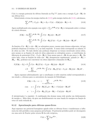 8.1. O MODELO DE BLOCH 125
U(r) ´e a energia potencial do el´etron ilustrada na Fig.??? junto com a energia Uat(r − Ri) de
um el´etron livre.
Substituindo o termo da energia cin´etica de (8.15) pela energia cin´etica de (8.12), calculamos,
i
eik·Ri
[−Uat(r − Ri) + E0 + U(r) − E(k)]φ(r − Ri) = 0 . (8.16)
Agora multiplicando esta equa¸c˜ao com ψ∗
k(r) = j eik·Rj φ∗(r−Rj) e integrando sobre o volume
do cristal obtemos,
[E(k) − E0]
i,j
eik·(Ri−Rj)
φ∗
(r − Rj)φ(r − Ri)dV (8.17)
=
i,j
eik·(Ri−Rj)
φ∗
(r − Rj)[U(r) − Uat(r − Ri)]φ(r − Ri)dV .
As fun¸c˜oes φ∗(r − Rj) e φ(r − Ri) se sobrep˜oem pouco, mesmo para ´atomos adjacentes, tal que
podemos desprezar os termos i = j no lado esquerdo. A soma ent˜ao corresponde ao n´umero N
de s´ıtios na rede. No lado direito n˜ao podemos desprezar os termos envolvendo outros s´ıtios,
pois mesmo se as fun¸c˜oes de onda de s´ıtios adjacentes se sobrep˜oem pouco, a contribui¸c˜ao da
diferencia de potenciais |U(r) − Uat(r − Ri)| ´e bem menor para r = Ri do que para r = Rj. Do
outro lado, como as fun¸c˜oes de onda φ(r − Ri) desaparecem rapidamente, quando |r − Ri| >
|Rm − Ri|, podemos nos concentrar em s´ıtios adjacentes (chamados de Rm),
N[E(k) − E0] =N φ∗
(r − Ri)[U(r) − Uat(r − Ri)]φ(r − Ri)dV (8.18)
+N
m=adjacente
eik·(Ri−Rm)
φ∗
(r − Rm)[U(r) − Uat(r − Ri)]φ(r − Ri)dV .
Agora supomos adicionalmente, que a autofun¸c˜ao φ exibe simetria radial correspondendo a
um estado s, obtemos para os autovalores da equa¸c˜ao de Schr¨odinger,
E(k) = E0 − α − γ
m adjacente de i
eik·(Ri−Rm)
(8.19)
com α = φ∗
(r − Ri)[Uat(r − Ri) − U(r)]φ(r − Ri)dV
e γ = φ∗
(r − Rm)[Uat(r − Ri) − U(r)]φ(r − Ri)dV .
A interpreta¸c˜ao ´e a seguinte: A combina¸c˜ao dos ´atomos numa rede produz um deslocamento
de energia α. Al´em disso, ela gera um desdobramento em uma banda de energias em fun¸c˜ao de
vetor de onda reduzido k...
8.1.2 Aproxima¸c˜ao para el´etrons quase-livres
Aqui supomos um potencial homogˆeneo agindo sobre os el´etrons livres e consideramos a inﬂu-
encia da rede peri´odica como pequena perturba¸c˜ao. O potencial peri´odico pode ser decomposto
em uma serie de Fourier pelos vetores G da rede reciproca,
U(r) =
G
UGeiG·r
. (8.20)
 