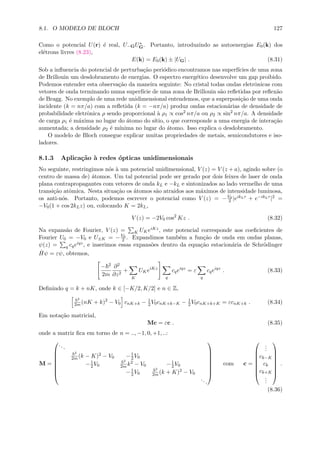 8.1. O MODELO DE BLOCH 127
Como o potencial U(r) ´e real, U−GU∗
G. Portanto, introduzindo as autoenergias E0(k) dos
el´etrons livres (8.23),
E(k) = E0(k) ± |UG| . (8.31)
Sob a inﬂuencia do potencial de perturba¸c˜ao peri´odico encontramos nas superf´ıcies de uma zona
de Brillouin um desdobramento de energias. O espectro energ´etico desenvolve um gap proibido.
Podemos entender esta observa¸c˜ao da maneira seguinte: No cristal todas ondas eletrˆonicas com
vetores de onda terminando numa superf´ıcie de uma zona de Brillouin s˜ao reﬂetidas por reﬂex˜ao
de Bragg. No exemplo de uma rede unidimensional entendemos, que a superposi¸c˜ao de uma onda
incidente (k = nπ/a) com a reﬂetida (k = −nπ/a) produz ondas estacion´arias de densidade de
probabilidade eletrˆonica ρ sendo proporcional `a ρ1 ∝ cos2 nπ/a ou ρ2 ∝ sin2
nπ/a. A densidade
de carga ρ1 ´e m´axima no lugar do ´atomo do s´ıtio, o que corresponde a uma energia de intera¸c˜ao
aumentada; a densidade ρ2 ´e m´ınima no lugar do ´atomo. Isso explica o desdobramento.
O modelo de Bloch consegue explicar muitas propriedades de metais, semicondutores e iso-
ladores.
8.1.3 Aplica¸c˜ao `a redes ´opticas unidimensionais
No seguinte, restringimos n´os `a um potencial unidimensional, V (z) = V (z + a), agindo sobre (o
centro de massa de) ´atomos. Um tal potencial pode ser gerado por dois feixes de laser de onda
plana contrapropagantes com vetores de onda kL e −kL e sintonizados ao lado vermelho de uma
transi¸c˜ao atˆomica. Nesta situa¸c˜ao os ´atomos s˜ao atraidos aos m´aximos de intensidade luminosa,
os anti-n´os. Portanto, podemos escrever o potencial como V (z) = −V0
2 |eikLr + e−ikLr|2 =
−V0(1 + cos 2kLz) ou, colocando K = 2kL,
V (z) = −2V0 cos2
Kz . (8.32)
Na expans˜ao de Fourier, V (z) = K UKeiKz, este potencial corresponde aos coeﬁcientes de
Fourier U0 = −V0 e U±K = −V0
2 . Expandimos tamb´em a fun¸c˜ao de onda em ondas planas,
ψ(z) = q cqeiqz, e inserimos essas expans˜oes dentro da equa¸c˜ao estacion´aria de Schr¨odinger
ˆHψ = εψ, obtemos,
− 2
2m
∂2
∂z2
+
K
UKeiKz
q
cqeiqz
= ε
q
cqeiqz
. (8.33)
Deﬁnindo q = k + nK, onde k ∈ [−K/2, K/2] e n ∈ Z,
2
2m (nK + k)2
− V0 cnK+k − 1
2V0cnK+k−K − 1
2V0cnK+k+K = εcnK+k . (8.34)
Em nota¸c˜ao matricial,
Mc = εc . (8.35)
onde a matriz ﬁca em torno de n = .., −1, 0, +1, ..:
M =








...
2
2m (k − K)2 − V0 −1
2V0
−1
2V0
2
2m k2 − V0 −1
2V0
−1
2V0
2
2m (k + K)2 − V0
...








com c =








...
ck−K
ck
ck+K
...








.
(8.36)
 