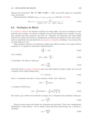 8.2. OSCILAC¸ ˜OES DE BLOCH 129
diagonal dos autovalores: M = U−1
DU d´a DUc = εUc, tal que Uc podem ser entendidos
como autovetores.
Alternativamente, deﬁnimos dnK+k ≡ cnK+k+K/cnK+k, ent˜ao Eq. (8.34) ﬁca
dnK+k−K =
V0
2
m (nK + k)2 − 2ε − V0(2 + dnK+k)
. (8.41)
8.2 Oscila¸c˜oes de Bloch
A oscila¸c˜ao de Bloch ´e um fenˆomeno da f´ısica do estado s´olido. Se trata da oscila¸c˜ao de uma
part´ıcula (por exemplo, um el´etron) conﬁnado num potencial peri´odico (por exemplo, um cris-
tal), quando uma for¸ca constante age sobre ele. Enquanto esse fenˆomeno est´a muito dif´ıcil
observar em cristais reais devido ao espalhamento de eletrons por defeitos da rede, ele foi obser-
vado em superredes de semicondutores, em jun¸c˜oes de Josephson ultraﬁnas e com ´atomos frios
em redes ´opticas [7, 10].
Vamos primeiro mostrar um tratamento simples para el´etrons sujeito `a um campo el´etrico
constante E. A equa¸c˜ao de movimento unidimensional ´e,
dk
dt
= −eE , (8.42)
com a solu¸c˜ao,
k(t) = k(0) −
eE
t . (8.43)
A velocidade v do el´etron ´e dada por,
v(k) =
1 dE
dk
, (8.44)
onde E(k) denota a rela¸c˜ao de dispers˜ao para uma dada banda de energia. Sup˜oe, que essa tem
a seguinte forma (tight-binding limit),
E = A cos ak , (8.45)
onde a ´e o parˆametro da rede e A uma constante. Ent˜ao, v(k) ´e dado por,
v(k) = −
Aa
sin ak , (8.46)
e a posi¸c˜ao do el´etron por,
x(t) = v(k(t))dt = −
A
eE
cos
aeE
t . (8.47)
Isto mostre, que o el´etron est´a oscilando no espa¸co real. A frequˆencia das oscila¸c˜oes ´e dada por,
ωB =
ae|E|
. (8.48)
´Atomos neutros numa rede podem ser acelerados por gravita¸c˜ao. Neste caso, simplesmente
substitu´ımos a for¸ca el´etrica −eE no c´alculo acima pela for¸ca gravitacional mg, e obtemos o
resultado,
ωB =
mgλL
2
, (8.49)
 