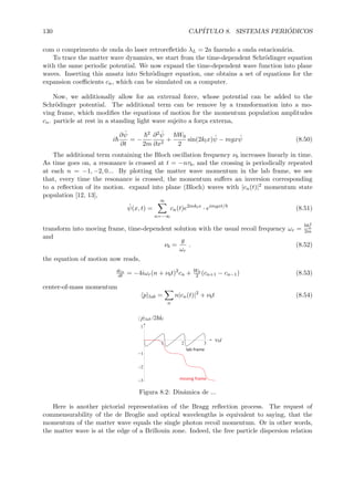 130 CAP´ITULO 8. SISTEMAS PERI ´ODICOS
com o comprimento de onda do laser retroreﬂetido λL = 2a fazendo a onda estacion´aria.
To trace the matter wave dynamics, we start from the time-dependent Schr¨odinger equation
with the same periodic potential. We now expand the time-dependent wave function into plane
waves. Inserting this ansatz into Schr¨odinger equation, one obtains a set of equations for the
expansion coeﬃcients cn, which can be simulated on a computer.
Now, we additionally allow for an external force, whose potential can be added to the
Schr¨odinger potential. The additional term can be remove by a transformation into a mo-
ving frame, which modiﬁes the equations of motion for the momentum population amplitudes
cn. particle at rest in a standing light wave sujeito a for¸ca externa,
i
∂ ˆψ
∂t
= −
2
2m
∂2 ˆψ
∂x2
+
W0
2
sin(2klx) ˆψ − mgx ˆψ (8.50)
The additional term containing the Bloch oscillation frequency νb increases linearly in time.
As time goes on, a resonance is crossed at t = −nτb, and the crossing is periodically repeated
at each n = −1, −2, 0... By plotting the matter wave momentum in the lab frame, we see
that, every time the resonance is crossed, the momentum suﬀers an inversion corresponding
to a reﬂection of its motion. expand into plane (Bloch) waves with |cn(t)|2 momentum state
population [12, 13],
ˆψ(x, t) =
∞
n=−∞
cn(t)e2inklx
· eimgxt/
(8.51)
transform into moving frame, time-dependent solution with the usual recoil frequency ωr =
k2
l
2m
and
νb =
g
ωr
. (8.52)
the equation of motion now reads,
dcn
dt = −4iωr(n + νbt)2
cn + W0
2 (cn+1 − cn−1) (8.53)
center-of-mass momentum
p lab =
n
n|cn(t)|2
+ νbt (8.54)
Figura 8.2: Dinˆamica de ...
Here is another pictorial representation of the Bragg reﬂection process. The request of
commensurability of the de Broglie and optical wavelengths is equivalent to saying, that the
momentum of the matter wave equals the single photon recoil momentum. Or in other words,
the matter wave is at the edge of a Brillouin zone. Indeed, the free particle dispersion relation
 