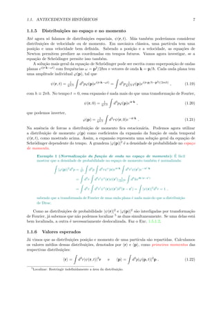 1.1. ANTECEDENTES HIST ´ORICOS 7
1.1.5 Distribui¸c˜oes no espa¸co e no momento
At´e agora s´o falamos de distribui¸c˜oes espaciais, ψ(r, t). M´as tamb´em poder´ıamos considerar
distribui¸c˜oes de velocidade ou de momento. Em mecˆanica cl´assica, uma part´ıcula tem uma
posi¸c˜ao e uma velocidade bem deﬁnida. Sabendo a posi¸c˜ao e a velocidade, as equa¸c˜oes de
Newton permitem predizer as coordenadas em tempos futuros. Vamos agora investigar, se a
equa¸c˜ao de Schr¨odinger permite isso tamb´em.
A solu¸c˜ao mais geral da equa¸c˜ao de Schr¨odinger pode ser escrita como superposi¸c˜ao de ondas
planas ei(r·k−ωt) com frequˆencias ω = p2/2 m e vetores de onda k = p/ . Cada onda plana tem
uma amplitude individual ϕ(p), tal que
ψ(r, t) = 1
h3/2 d3
pϕ(p)ei(r·k−ωt)
= d3
p 1
h3/2 ϕ(p)ei(r·p/ −p2t/2m )
, (1.19)
com h ≡ 2π . No tempo t = 0, essa expans˜ao ´e nada mais do que uma transforma¸c˜ao de Fourier,
ψ(r, 0) = 1
h3/2 d3
pϕ(p)eir·k
, (1.20)
que podemos inverter,
ϕ(p) = 1
h3/2 d3
rψ(r, 0)e−ir·k
. (1.21)
Na ausˆencia de forcas a distribui¸c˜ao de momento ﬁca estacion´aria. Podemos agora utilizar
a distribui¸c˜ao de momento ϕ(p) como coeﬁcientes da expans˜ao da fun¸c˜ao de onda temporal
ψ(r, t), como mostrado acima. Assim, a expans˜ao representa uma solu¸c˜ao geral da equa¸c˜ao de
Schr¨odinger dependente do tempo. A grandeza |ϕ(p)|2 ´e a densidade de probabilidade no espa¸co
de momento.
Exemplo 1 (Normaliza¸c˜ao da fun¸c˜ao de onda no espa¸co de momento): ´E f´acil
mostrar que a densidade de probabilidade no espa¸co de momento tamb´em ´e normalizada:
|ϕ(p)|2
d3
p = 1
h3 d3
p d3
rψ∗
(r)eir·k
d3
r ψ(r )e−ir ·k
= d3
r d3
r ψ∗
(r)ψ(r ) 1
(2π)3 d3
keik·(r−r )
= d3
r d3
r ψ∗
(r)ψ(r )δ3
(r − r ) = |ψ(r)|2
d3
r = 1 ,
sabendo que a transformada de Fourier de uma onda plana ´e nada mais do que a distribui¸c˜ao
de Dirac.
Como as distribui¸c˜oes de probabilidade |ψ(r)|2 e |ϕ(p)|2 s˜ao interligadas por transforma¸c˜ao
de Fourier, j´a sabemos que n˜ao podemos localizar 5 as duas simultaneamente. Se uma delas est´a
bem localizada, a outra ´e necessariamente deslocalizada. Faz o Exc. 1.5.1.2.
1.1.6 Valores esperados
J´a vimos que as distribui¸c˜oes posi¸c˜ao e momento de uma part´ıcula s˜ao repartidas. Calculamos
os valores m´edios dessas distribui¸c˜oes, denotados por r e p , como primeiros momentos das
respectivas distribui¸c˜oes:
r = d3
r|ψ(r, t)|2
r e p = d3
p|ϕ(p, t)|2
p . (1.22)
5
Localizar: Restringir indeﬁnidamente a ´area da distribui¸c˜ao.
 
