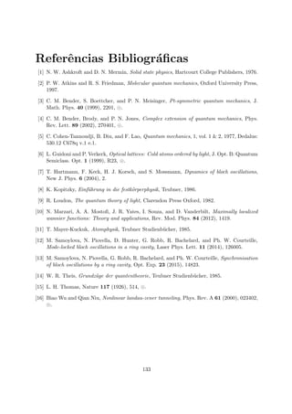 Referˆencias Bibliogr´aﬁcas
[1] N. W. Ashkroft and D. N. Mermin, Solid state physics, Hartcourt College Publishers, 1976.
[2] P. W. Atkins and R. S. Friedman, Molecular quantum mechanics, Oxford University Press,
1997.
[3] C. M. Bender, S. Boettcher, and P. N. Meisinger, Pt-symmetric quantum mechanics, J.
Math. Phys. 40 (1999), 2201, .
[4] C. M. Bender, Brody, and P. N. Jones, Complex extension of quantum mechanics, Phys.
Rev. Lett. 89 (2002), 270401, .
[5] C. Cohen-Tannoudji, B. Diu, and F. Lao, Quantum mechanics, 1, vol. 1 & 2, 1977, Dedalus:
530.12 C678q v.1 e.1.
[6] L. Guidoni and P. Verkerk, Optical lattices: Cold atoms ordered by light, J. Opt. B: Quantum
Semiclass. Opt. 1 (1999), R23, .
[7] T. Hartmann, F. Keck, H. J. Korsch, and S. Mossmann, Dynamics of bloch oscillations,
New J. Phys. 6 (2004), 2.
[8] K. Kopitzky, Einf¨uhrung in die festk¨orperphysik, Teubner, 1986.
[9] R. Loudon, The quantum theory of light, Clarendon Press Oxford, 1982.
[10] N. Marzari, A. A. Mostoﬁ, J. R. Yates, I. Souza, and D. Vanderbilt, Maximally localized
wannier functions: Theory and applications, Rev. Mod. Phys. 84 (2012), 1419.
[11] T. Mayer-Kuckuk, Atomphysik, Teubner Studienb¨ucher, 1985.
[12] M. Samoylova, N. Piovella, D. Hunter, G. Robb, R. Bachelard, and Ph. W. Courteille,
Mode-locked bloch oscillations in a ring cavity, Laser Phys. Lett. 11 (2014), 126005.
[13] M. Samoylova, N. Piovella, G. Robb, R. Bachelard, and Ph. W. Courteille, Synchronisation
of bloch oscillations by a ring cavity, Opt. Exp. 23 (2015), 14823.
[14] W. R. Theis, Grundz¨uge der quantentheorie, Teubner Studienb¨ucher, 1985.
[15] L. H. Thomas, Nature 117 (1926), 514, .
[16] Biao Wu and Qian Niu, Nonlinear landau-zener tunneling, Phys. Rev. A 61 (2000), 023402,
.
133
 
