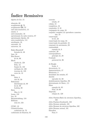 ´Indice Remissivo
´algebra de Lie, 15
absor¸c˜ao, 89
acoplamento jj, 73
acoplamento LS, 72
anel n˜ao-comutativo, 15
ansatz, 4
anti-comutador, 16
aproxima¸c˜ao da onda rotativa, 87
aproxima¸c˜ao dipolar, 88
auto-consistˆencia, 114
autofun¸c˜ao, 16
autovalor, 16
autovetor, 16
Baker-Hausdorﬀ
formula de, 46
base, 16
Biot-Savart
lei de, 96
Bloch
estado de, 128
Felix, 12
fun¸c˜ao de, 124
oscila¸c˜ao de, 129
teorema de, 123
vetor de, 12
Bohr
Niels, 3
raio de, 59
Boltzmann
distribui¸c˜ao de, 89
lei de, 90
Ludwig, 89
Born
Max, 6, 10
boson, 110
bra, 10
Bremsstrahlung, 118
Brillouin
zona de, 124
CCOC, 19
Clebsch-Gordan
coeﬁciente de, 72
coeﬁcientes de Einstein, 91
coerente
estado, 47
colis˜ao, 51
completeza, 16
comutador, 9, 16
conjuga¸c˜ao da carga, 24
conjunto completo de operadores comutan-
dos, 19
conserva¸c˜ao
lei de, 23
conserva¸c˜ao da carga, 24
conserva¸c˜ao da paridade, 24
constante do movimento, 23
continuidade
equa¸c˜ao de, 6
contraste, 39
correspondˆencia
princ´ıpio de, 28
Coulomb
potencial de, 96
de Broglie
Louis, 4
decoerˆencia, 14
degenerescˆencia, 17
Dem´ocrito, 3
densidade dos estados, 87
descida
operador de, 68
desdobramento hiperﬁno, 99
determinante de Slater, 111
Dirac
equa¸c˜ao de, 95
Paul, 10, 69
dispers˜ao
rela¸c˜ao de, 129
efeito Paschen-Back da estrutura hiperﬁna,
102
efeito Paschen-Goudsmith, 102
efeito Zeeman anˆomalo, 101
efeito Zeeman da estrutura hiperﬁna, 102
efeito Zeeman normal, 101
Ehrenfest
Paul, 9
134
 