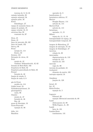 ´INDICE REMISSIVO 135
teorema de, 9, 13, 28
emiss˜ao induzida, 89
equa¸c˜ao azimutal, 56
equa¸c˜ao polar, 56
Erwin
Schr¨odinger, 27
espa¸co de momento linear, 25
espa¸co de posi¸c˜ao, 25
espa¸co vetorial, 10, 15
estrutura ﬁna, 95
constante da, 97
f´oton, 45
fˆonon, 45
fator de intervalo, 99, 102
fator de Land´e, 102
fator-g, 96
Fermi
energia de, 114
Enrico, 88
fermion, 110
ﬂutua¸c˜ao do v´acuo, 43
Fock
estado de, 42
Vladimir Aleksandrovich, 42, 62
formula de Breit-Rabi, 102
frequˆencia de Rabi, 83
frequˆencia generalizada de Rabi, 83
Fresnel
formula de, 40
fun¸c˜ao de estado, 9
fun¸c˜ao de onda, 6, 9
g´as de Fermi
modelo do, 114
Galilei boost, 24
Gedankenexperiment, 24
giromagn´etica
raz˜ao, 96
Glauber
estado de, 47
formula de, 46
Roy, 46
graus de liberdade, 19
Gross-Pitaevskii
equa¸c˜ao de, 86
h´elio, 111
Hamilton
operador de, 9
hamiltoniano, 9
harmˆonicos esf´ericos, 57
Hartree
Douglas Rayner, 114
m´etodo de, 115
Hartree-Fock
m´etodo de, 115
hermitiano
operador, 11, 15
Hilbert
espa¸co de, 11, 15, 16
homogeneidade do espa¸co, 24
homogeneidade temporal, 23
imagem de Heisenberg, 27
imagem de intera¸c˜ao, 27, 84
imagem de Schr¨odinger, 27
incerteza
rela¸c˜ao de, 20
intercˆambio
degenerescˆencia de, 110
energia de, 113
simetria de, 110
intervalo
regra de, 99
invers˜ao da paridade, 24
irreduz´ıvel
elemento da matriz, 103
isotropia espacial, 24
Josephson
jun¸c˜oes de, 129
kernel, 25
ket, 10
Klein-Gordon
equa¸c˜ao de, 5
Laguerre
Edmond, 60
equa¸c˜ao diferencial associada de, 60
Lamb
deslocamento de, 98
Willis Eugene, Jr., 98
Land´e
fator de, 101
Landau-Zener
tunelamento, 131
 