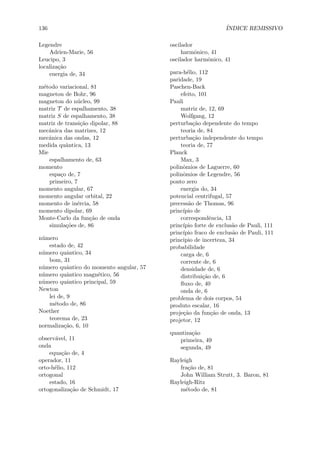 136 ´INDICE REMISSIVO
Legendre
Adrien-Marie, 56
Leucipo, 3
localiza¸c˜ao
energia de, 34
m´etodo variacional, 81
magneton de Bohr, 96
magneton do n´ucleo, 99
matriz T de espalhamento, 38
matriz S de espalhamento, 38
matriz de transi¸c˜ao dipolar, 88
mecˆanica das matrizes, 12
mecˆanica das ondas, 12
medida quˆantica, 13
Mie
espalhamento de, 63
momento
espa¸co de, 7
primeiro, 7
momento angular, 67
momento angular orbital, 22
momento de in´ercia, 58
momento dipolar, 69
Monte-Carlo da fun¸c˜ao de onda
simula¸c˜oes de, 86
n´umero
estado de, 42
n´umero quˆantico, 34
bom, 31
n´umero quˆantico do momento angular, 57
n´umero quˆantico magn´etico, 56
n´umero quˆantico principal, 59
Newton
lei de, 9
m´etodo de, 86
Noether
teorema de, 23
normaliza¸c˜ao, 6, 10
observ´avel, 11
onda
equa¸c˜ao de, 4
operador, 11
orto-h´elio, 112
ortogonal
estado, 16
ortogonaliza¸c˜ao de Schmidt, 17
oscilador
harmˆonico, 41
oscilador harmˆonico, 41
para-h´elio, 112
paridade, 19
Paschen-Back
efeito, 101
Pauli
matriz de, 12, 69
Wolfgang, 12
perturba¸c˜ao dependente do tempo
teoria de, 84
perturba¸c˜ao independente do tempo
teoria de, 77
Planck
Max, 3
polinˆomios de Laguerre, 60
polinˆomios de Legendre, 56
ponto zero
energia do, 34
potencial centrifugal, 57
precess˜ao de Thomas, 96
princ´ıpio de
correspondˆencia, 13
princ´ıpio forte de exclus˜ao de Pauli, 111
princ´ıpio fraco de exclus˜ao de Pauli, 111
principio de incerteza, 34
probabilidade
carga de, 6
corrente de, 6
densidade de, 6
distribui¸c˜ao de, 6
ﬂuxo de, 40
onda de, 6
problema de dois corpos, 54
produto escalar, 16
proje¸c˜ao da fun¸c˜ao de onda, 13
projetor, 12
quantiza¸c˜ao
primeira, 49
segunda, 49
Rayleigh
fra¸c˜ao de, 81
John William Strutt, 3. Baron, 81
Rayleigh-Ritz
m´etodo de, 81
 