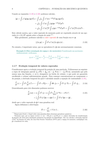 8 CAP´ITULO 1. FUNDAC¸ ˜AO DA MEC ˆANICA QU ˆANTICA
Usando as expans˜oes (1.19) e (1.20) podemos calcular,
p = ϕ∗
(p)pϕ(p)d3
p = 1
h3/2 ψ∗
(r)e−ir·k
d3
rpϕ(p)d3
p
= 1
h3/2 ψ∗
(r) ϕ(p)pe−ir·k
d3
pd3
r
= 1
h3/2 ψ∗
(r) i ϕ(p)e−ir·k
d3
pd3
r = ψ∗
(r) i ψ(r)d3
r .
Este c´alculo mostra, que o valor esperado do momento pode ser exprimido atrav´es de um ope-
rador ˆp ≡ ( /i) agindo sobre a fun¸c˜ao de onda 6,7.
Mais geralmente, podemos calcular o valor esperado de uma fun¸c˜ao em r e p
f(r, p) = d3
rψ∗
(r)f(r, ˆp)ψ(r) . (1.23)
No entanto, ´e importante notar, que os operadores ˆr e ˆp n˜ao necessariamente comutam.
Exemplo 2 (N˜ao-comuta¸c˜ao do espa¸co e do momento): Considerando um movimento
unidimensional, veriﬁcamos,
ˆpxxψ =
i
d
dx
xψ =
i
ψ + x
i
d
dx
xψ = x
i
d
dx
xψ = xˆpxψ .
1.1.7 Evolu¸c˜ao temporal de valores esperados
Consideramos agora a evolu¸c˜ao temporal da posi¸c˜ao de uma part´ıcula. Utilizaremos no seguinte
a regra de integra¸c˜ao parcial V ψ ξ = ∂V ψξ − V ψξ = − V ( ψ)ξ, assumindo que pelo
menos uma das fun¸c˜oes, ψ ou ξ, desaparece na borda do volume, o que pode ser garantido
escolhendo o volume suﬁcientemente grande. Para come¸car concentraremos na componente x
da posi¸c˜ao, a derivada temporal da qual ´e calculada usando a equa¸c˜ao de continuidade (1.16),
d
dt
x = d3
r
d
dt
|ψ|2
x = − d3
r x j = − dS · j x + d3
r j · x = d3
r jx , (1.24)
Generalizando para trˆes dimens˜oes podemos escrever
d
dt
mr = m d3
r j = m d3
r
2mi
[ψ∗
ψ − ψ ψ∗
] (1.25)
= 1
2 d3
r[ψ∗
ˆpψ + ψˆpψ∗
] = d3
rψ∗
ˆpψ = ˆp ,
desde que o valor esperado de ˆp ´e uma grandeza real.
Agora deﬁnimos o abrevia¸c˜ao:
ˆH ≡ −
2
2m
+ V (r, t) , (1.26)
6
Daqui para frente o chapel sobre uma grandeza f´ısica denotar´a operadores quˆanticos.
7
Notamos aqui, que as regras ψ|ˆx|ψ ↔ φ| − i p|φ e ψ| i r|ψ ↔ φ|ˆp|φ derivadas da transforma¸c˜ao
de Fourier s˜ao ´uteis para simula¸c˜oes num´ericas da equa¸c˜ao de Schr¨odinger: Em vez calcular a derivada espacial
i
2
da fun¸c˜oes de onda, faz uma Fast Fourier Transform (FFT) para o espa¸co de momento, multiplique com
p e transforme de volta.
 