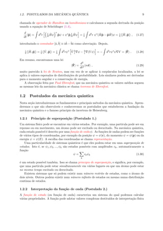 1.2. POSTULADOS DA MEC ˆANICA QU ˆANTICA 9
chamada de operador de Hamilton ou hamiltoniano e calculamos a segunda derivada da posi¸c˜ao
usando a equa¸c˜ao de Schr¨odinger (1.4),
d
dt
ˆp = d3
r 1
i
ˆHψ
∗
ˆpψ + ψ∗
ˆp 1
i
ˆHψ = i
d3
r ψ∗
( ˆHˆp − ˆp ˆH)ψ = i
[ ˆH, ˆp] , (1.27)
introduzindo o comutador [ˆa,ˆb] ≡ ˆaˆb − ˆbˆa como abrevia¸c˜ao. Depois,
i
[ ˆH, ˆp] = i
[ ˆV , ˆp] = i
d3
rψ∗ ˆV i ψ − i (V ψ) = − d3
rψ∗
ψ V = ˆF . (1.28)
Em resumo, encontramos uma lei
ˆF =
d2
dt2
mˆr , (1.29)
muito parecido `a lei de Newton, mas em vez de se aplicar `a corp´usculos localizados, a lei se
aplica `a valores esperados de distribui¸c˜oes de probabilidade. Leis similares podem ser derivadas
para o momento angular e a conserva¸c˜ao de energia.
A observa¸c˜ao feita por Paul Ehrenfest, que na mecˆanica quˆantica os valores m´edios seguem
as mesmas leis da mecˆanica cl´assica se chama teorema de Ehrenfest.
1.2 Postulados da mecˆanica quˆantica
Nesta se¸c˜ao introduziremos os fundamentos e principais m´etodos da mecˆanica quˆantica. Apren-
deremos o que s˜ao observ´aveis e conheceremos os postulados que estabelecem a funda¸c˜ao da
mecˆanica quˆantica e o famoso principio da incerteza de Heisenberg.
1.2.1 Principio de superposi¸c˜ao (Postulado 1.)
Um sistema f´ısico pode se encontrar em v´arios estados. Por exemplo, uma part´ıcula pode ser em
repouso ou em movimento, um ´atomo pode ser excitado ou deexcitado. Na mecˆanica quˆantica,
cada estado poss´ıvel ´e descrito por uma fun¸c˜ao de onda ψ. As fun¸c˜oes de ondas podem ser fun¸c˜oes
de v´arios tipos de coordenadas, por exemplo da posi¸c˜ao ψ = ψ(r), do momento ψ = ψ(p) ou da
energia ψ = ψ(E). A escolha das coordenadas se chama representa¸c˜ao.
Uma particularidade de sistemas quˆanticos ´e que eles podem estar em uma superposi¸c˜ao de
estados. Isto ´e, se ψ1, ψ2, ..., ψk s˜ao estados poss´ıveis com amplitudes ck, automaticamente a
fun¸c˜ao
ψ =
k
ckψk (1.30)
´e um estado poss´ıvel tamb´em. Isso se chama principio de superposi¸c˜ao, e signiﬁca, por exemplo,
que uma part´ıcula pode estar simultaneamente em v´arios lugares ou que um ´atomo pode estar
no mesmo tempo excitado ou deexcitado.
Existem sistemas que s´o podem existir num n´umero restrito de estados, como o ´atomo de
dois n´ıveis. Outros podem existir num n´umero inﬁnito de estados ou mesmo numa distribui¸c˜ao
continua de estados.
1.2.2 Interpreta¸c˜ao da fun¸c˜ao de onda (Postulado 2.)
A fun¸c˜ao de estado (ou fun¸c˜ao de onda) caracteriza um sistema do qual podemos calcular
v´arias propriedades. A fun¸c˜ao pode adotar valores complexas destitu´ıdos de interpreta¸c˜ao f´ısica
 