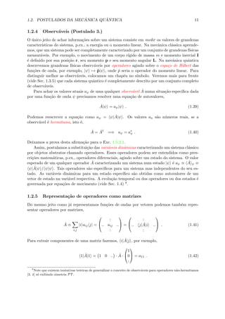 1.2. POSTULADOS DA MEC ˆANICA QU ˆANTICA 11
1.2.4 Observ´aveis (Postulado 3.)
O ´unico jeito de achar informa¸c˜oes sobre um sistema consiste em medir os valores de grandezas
caracter´ısticas do sistema, p.ex., a energia ou o momento linear. Na mecˆanica cl´assica aprende-
mos, que um sistema pode ser completamente caracterizado por um conjunto de grandezas f´ısicas
mensur´aveis. Por exemplo, o movimento de um corpo r´ıgido de massa m e momento inercial I
´e deﬁnido por sua posi¸c˜ao r, seu momento p e seu momento angular L. Na mecˆanica quˆantica
descrevemos grandezas f´ısicas observ´aveis por operadores agindo sobre o espa¸co de Hilbert das
fun¸c˜oes de onda, por exemplo, |ψ → ˆp|ψ , onde ˆp seria o operador do momento linear. Para
distinguir melhor as observ´aveis, colocamos um chap´eu no s´ımbolo. Veremos mais para frente
(vide Sec. 1.3.5) que cada sistema quˆantico ´e completamente descrito por um conjunto completo
de observ´aveis.
Para achar os valores atuais aψ de uma qualquer observ´avel ˆA numa situa¸c˜ao espec´ıﬁca dada
por uma fun¸c˜ao de onda ψ precisamos resolver uma equa¸c˜ao de autovalores,
ˆA|ψ = aψ|ψ . (1.39)
Podemos reescrever a equa¸c˜ao como aψ = ψ| ˆA|ψ . Os valores an s˜ao n´umeros reais, se a
observ´avel ´e hermitiana, isto ´e,
ˆA = ˆA†
=⇒ aψ = a∗
ψ . (1.40)
Deixamos a prova desta aﬁrma¸c˜ao para o Exc. 1.5.2.1.
Assim, postulamos a substitui¸c˜ao das vari´aveis dinˆamicas caracterizando um sistema cl´assico
por objetos abstratos chamado operadores. Esses operadores podem ser entendidos como pres-
cri¸c˜oes matem´aticas, p.ex., operadores diferenciais, agindo sobre um estado do sistema. O valor
esperado de um qualquer operador ˆA caracterizando um sistema num estado |ψ ´e aψ ≡ ˆA ψ ≡
ψ| ˆA|ψ / ψ|ψ . Tais operadores s˜ao espec´ıﬁcos para um sistema mas independentes do seu es-
tado. As vari´aveis dinˆamicas para um estado espec´ıﬁco s˜ao obtidas como autovalores de um
vetor de estado na vari´avel respectiva. A evolu¸c˜ao temporal ou dos operadores ou dos estados ´e
governada por equa¸c˜oes de movimento (vide Sec. 1.4) 8.
1.2.5 Representa¸c˜ao de operadores como matrizes
Do mesmo jeito como j´a representamos fun¸c˜oes de ondas por vetores podemos tamb´em repre-
sentar operadores por matrizes,
ˆA ≡
i,j
|i aij j| =


:
.. aij ..
:

 =


:
.. j| ˆA|i ..
:

 . (1.41)
Para extrair componentes de uma matriz fazemos, i| ˆA|j , por exemplo,
1| ˆA|1 = 1 0 .. · ˆA ·


1
0
:

 = a11 . (1.42)
8
Note que existem tentativas te´oricas de generalizar o conceito de observ´aveis para operadores n˜ao-hermitianos
[3, 4] s´o exibindo simetria PT .
 