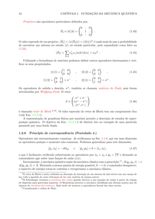 12 CAP´ITULO 1. FUNDAC¸ ˜AO DA MEC ˆANICA QU ˆANTICA
Projetores s˜ao operadores particulares deﬁnidos por,
ˆPk ≡ |k k| =


0 : 0
.. 1 ..
0 : 0

 . (1.43)
O valor esperado de um projetor, ˆPk = ψ| ˆPk|ψ = | k|ψ |2, ´e nada mais do que a probabilidade
de encontrar um sistema no estado |ψ no estado particular, pois expandindo como feito na
(1.33),
ˆPk =
m,n
c∗
mcn m|k k|n = |ck|2
. (1.44)
Utilizando o formalismo de matrizes podemos deﬁnir outros operadores interessantes e veri-
ﬁcar os seus propriedades,
|1 1| =
1 0
0 0
, |2 2| =
0 0
0 1
, (1.45)
|1 2| =
0 1
0 0
= σ−
, |2 1| =
0 0
1 0
= σ+
.
Os operadores de subida e descida, σ±, tamb´em se chamam matrizes de Pauli, pois foram
introduzidas por Wolfgang Pauli. O vetor
σ ≡


σ+ + σ−
i(σ− − σ+)
[σ+, σ−]

 (1.46)
´e chamado vetor de Bloch 9,10. O valor esperado do vetor de Bloch tem um comprimento ﬁxo
(vide Exc. 1.5.2.2).
A representa¸c˜ao de grandezas f´ısicas por matrizes permite a descri¸c˜ao de estados de super-
posi¸c˜ao quˆantica. O objetivo do Exc. 1.5.2.3 ´e de ilustrar isto no exemplo de uma part´ıcula
passando por uma fenda dupla.
1.2.6 Princ´ıpio de correspondˆencia (Postulado 4.)
Operadores n˜ao necessariamente comutam. J´a veriﬁcamos na Sec. 1.1.6, que em uma dimens˜ao
os operadores posi¸c˜ao e momento n˜ao comutam. Podemos generalizar para trˆes dimens˜oes,
[ˆpj, ˆxk] = −i δjk e [ˆpj, ˆpk] = 0 = [ˆxj, ˆxk] , (1.47)
o que ´e facilmente veriﬁcado substituindo os operadores por ˆxk = xk e ˆpk = i e deixando os
comutadores agir sobre uma fun¸c˜ao de onda ψ(x).
Inversamente, a mecˆanica quˆantica segue da mecˆanica cl´assica com a prescri¸c˜ao 11, A(qk, pk, t) −→
A(ˆqk, ˆpk, t) = ˆA. Deixando a menor quanta de energia poss´ıvel, −→ 0, o comutador desaparece,
o espectro de energia torna-se continuo e recuperamos a mecˆanica cl´assica.
9
O vetor de Bloch ´e muito utilizado na descri¸c˜ao da intera¸c˜ao de um sistema de dois n´ıveis com um campo de
luz (vide a apostila do curso Intera¸c˜ao de luz com mat´eria do mesmo autor).
10
O Schr¨odinger inventou a mecˆanica das ondas quando derivou a sua equa¸c˜ao de ondas `a partir da rela¸c˜ao
de dispers˜ao para part´ıculas massivas. O Heisenberg inventou a mecˆanica (detalhada nas ´ultimas se¸c˜oes) que ele
chamou de mecˆanica das matrizes. Mais tarde ele mostrou a equivalˆencia formal das duas teorias.
11
Considerando o ordem de Weyl.
 