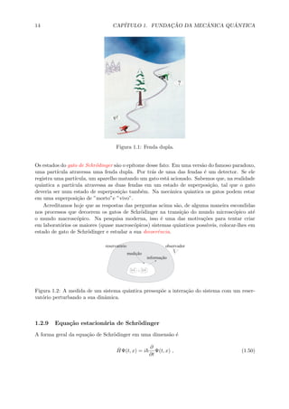 14 CAP´ITULO 1. FUNDAC¸ ˜AO DA MEC ˆANICA QU ˆANTICA
Figura 1.1: Fenda dupla.
Os estados do gato de Schr¨odinger s˜ao o ep´ıtome desse fato: Em uma vers˜ao do famoso paradoxo,
uma part´ıcula atravessa uma fenda dupla. Por tr´as de uma das fendas ´e um detector. Se ele
registra uma part´ıcula, um aparelho matando um gato est´a acionado. Sabemos que, na realidade
quˆantica a part´ıcula atravessa as duas fendas em um estado de superposi¸c˜ao, tal que o gato
deveria ser num estado de superposi¸c˜ao tamb´em. Na mecˆanica quˆantica os gatos podem estar
em uma superposi¸c˜ao de ”morto”e ”vivo”.
Acreditamos hoje que as respostas das perguntas acima s˜ao, de alguma maneira escondidas
nos processos que decoerem os gatos de Schr¨odinger na transi¸c˜ao do mundo microsc´opico at´e
o mundo macrosc´opico. Na pesquisa moderna, isso ´e uma das motiva¸c˜oes para tentar criar
em laborat´orios os maiores (quase macrosc´opicos) sistemas quˆanticos poss´ıveis, colocar-lhes em
estado de gato de Schr¨odinger e estudar a sua decoerˆencia.
Figura 1.2: A medida de um sistema quˆantica pressup˜oe a intera¸c˜ao do sistema com um reser-
vat´orio perturbando a sua dinˆamica.
1.2.9 Equa¸c˜ao estacion´aria de Schr¨odinger
A forma geral da equa¸c˜ao de Schr¨odinger em uma dimens˜ao ´e
ˆHΨ(t, x) = i
∂
∂t
Ψ(t, x) , (1.50)
 
