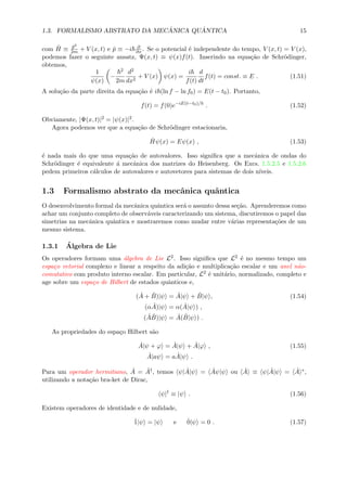 1.3. FORMALISMO ABSTRATO DA MEC ˆANICA QU ˆANTICA 15
com ˆH ≡ ˆp2
2m + V (x, t) e ˆp ≡ −i ∂
∂x . Se o potencial ´e independente do tempo, V (x, t) = V (x),
podemos fazer o seguinte ansatz, Ψ(x, t) ≡ ψ(x)f(t). Inserindo na equa¸c˜ao de Schr¨odinger,
obtemos,
1
ψ(x)
−
2
2m
d2
dx2
+ V (x) ψ(x) =
i
f(t)
d
dt
f(t) = const. ≡ E . (1.51)
A solu¸c˜ao da parte direita da equa¸c˜ao ´e i (ln f − ln f0) = E(t − t0). Portanto,
f(t) = f(0)e−iE(t−t0)/
. (1.52)
Obviamente, |Ψ(x, t)|2 = |ψ(x)|2.
Agora podemos ver que a equa¸c˜ao de Schr¨odinger estacionaria,
ˆHψ(x) = Eψ(x) , (1.53)
´e nada mais do que uma equa¸c˜ao de autovalores. Isso signiﬁca que a mecˆanica de ondas do
Schr¨odinger ´e equivalente ´a mecˆanica dos matrizes do Heisenberg. Os Excs. 1.5.2.5 e 1.5.2.6
pedem primeiros c´alculos de autovalores e autovetores para sistemas de dois n´ıveis.
1.3 Formalismo abstrato da mecˆanica quˆantica
O desenvolvimento formal da mecˆanica quˆantica ser´a o assunto dessa se¸c˜ao. Aprenderemos como
achar um conjunto completo de observ´aveis caracterizando um sistema, discutiremos o papel das
simetrias na mecˆanica quˆantica e mostraremos como mudar entre v´arias representa¸c˜oes de um
mesmo sistema.
1.3.1 ´Algebra de Lie
Os operadores formam uma ´algebra de Lie L2. Isso signiﬁca que L2 ´e no mesmo tempo um
espa¸co vetorial complexo e linear a respeito da adi¸c˜ao e multiplica¸c˜ao escalar e um anel n˜ao-
comutativo com produto interno escalar. Em particular, L2 ´e unit´ario, normalizado, completo e
age sobre um espa¸co de Hilbert de estados quˆanticos e,
( ˆA + ˆB)|ψ = ˆA|ψ + ˆB|ψ , (1.54)
(α ˆA)|ψ = α( ˆA|ψ ) ,
( ˆA ˆB)|ψ = ˆA( ˆB|ψ ) .
As propriedades do espa¸co Hilbert s˜ao
ˆA|ψ + ϕ = ˆA|ψ + ˆA|ϕ , (1.55)
ˆA|aψ = a ˆA|ψ .
Para um operador hermitiano, ˆA = ˆA†, temos ψ| ˆA|ψ = ˆAψ|ψ ou ˆA ≡ ψ| ˆA|ψ = ˆA ∗,
utilizando a nota¸c˜ao bra-ket de Dirac,
ψ|†
≡ |ψ . (1.56)
Existem operadores de identidade e de nulidade,
ˆ1|ψ = |ψ e ˆ0|ψ = 0 . (1.57)
 
