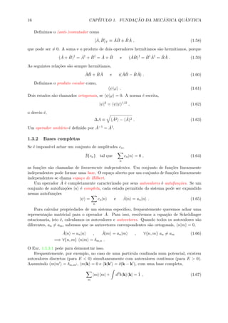16 CAP´ITULO 1. FUNDAC¸ ˜AO DA MEC ˆANICA QU ˆANTICA
Deﬁnimos o (anti-)comutador como
[ ˆA, ˆB] ≡ ˆA ˆB ± ˆB ˆA , (1.58)
que pode ser = 0. A soma e o produto de dois operadores hermitianos s˜ao hermitianos, porque
( ˆA + ˆB)†
= ˆA†
+ ˆB†
= ˆA + ˆB e ( ˆA ˆB)†
= ˆB† ˆA†
= ˆB ˆA . (1.59)
As seguintes rela¸c˜oes s˜ao sempre hermitianos,
ˆA ˆB + ˆB ˆA e i( ˆA ˆB − ˆB ˆA) . (1.60)
Deﬁnimos o produto escalar como,
ψ|ϕ . (1.61)
Dois estados s˜ao chamados ortogonais, se ψ|ϕ = 0. A norma ´e escrita,
|ψ|2
= ψ|ψ 1/2
, (1.62)
o desvio ´e,
∆A ≡ ˆA2 − ˆA 2 . (1.63)
Um operador unit´ario ´e deﬁnido por ˆA−1 = ˆA†.
1.3.2 Bases completas
Se ´e imposs´ıvel achar um conjunto de amplitudes cn,
{cn} tal que
n
cn|n = 0 , (1.64)
as fun¸c˜oes s˜ao chamadas de linearmente independentes. Um conjunto de fun¸c˜oes linearmente
independentes pode formar uma base. O espa¸co aberto por um conjunto de fun¸c˜oes linearmente
independentes se chama espa¸co de Hilbert.
Um operador ˆA ´e completamente caracterizado por seus autovalores ´e autofun¸c˜oes. Se um
conjunto de autofun¸c˜oes |n ´e completa, cada estado permitido do sistema pode ser expandido
nessas autofun¸c˜oes
|ψ =
n
cn|n e ˆA|n = an|n . (1.65)
Para calcular propriedades de um sistema especiﬁco, frequentemente queremos achar uma
representa¸c˜ao matricial para o operador ˆA. Para isso, resolvemos a equa¸c˜ao de Schr¨odinger
estacionaria, isto ´e, calculamos os autovalores e autovetores. Quando todos os autovalores s˜ao
diferentes, an = am, sabemos que os autovetores correspondentes s˜ao ortogonais, n|m = 0,
ˆA|n = an|n , ˆA|m = an|m , ∀{n, m} an = am (1.66)
=⇒ ∀{n, m} n|m = δm,n .
O Exc. 1.5.3.1 pede para demonstrar isso.
Frequentemente, por exemplo, no caso de uma part´ıcula conﬁnada num potencial, existem
autovalores discretos (para E < 0) simultaneamente com autovalores cont´ınuos (para E > 0).
Assumindo m|m = δm,m , m|k = 0 e k|k = δ(k − k ), com uma base completa,
m
|m m| + d3
k|k k| = ˆ1 , (1.67)
 