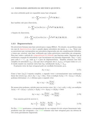 1.3. FORMALISMO ABSTRATO DA MEC ˆANICA QU ˆANTICA 17
um vetor arbitr´ario pode ser expandido numa base ortogonal,
|ψ =
m
|m m|ψ + d3
k |k k|ψ . (1.68)
Isso tamb´em vale para observ´aveis,
ˆA =
m,n
|m m| ˆA|n n| + d3
kd3
l |k k| ˆA|l l| , (1.69)
e fun¸c˜oes de observ´aveis,
f( ˆA) =
m,n
|m f( m| ˆA|n ) n| + d3
kd3
l |k f( k| ˆA|l ) l| . (1.70)
1.3.3 Degenerescˆencia
Os autovetores formam uma base natural para o espa¸co Hilbert. No entanto, um problema surge
em caso de degenerescˆencia, isto ´e, quando alguns autovalores s˜ao iguais, an = am. Nesse caso
os autovetores que correspondem aos autovalores degenerados n˜ao s˜ao completamente deﬁnidos,
e temos que construir uma base veriﬁcando que todos autovetores constru´ıdos s˜ao ortogonais.
Para isso, existe o m´etodo de ortogonaliza¸c˜ao de Schmidt, que funciona assim: Supomos que j´a
resolvemos a equa¸c˜ao de autovalores e que encontramos um autovalor degenerado, ˆA|ak = a|ak
para cada k = 1, .., gk, onde gk ´e o grau da degenerescˆencia. Tamb´em achamos uma base
completa de autovalores |am , mas que n˜ao ´e ortogonal, isto ´e, an|am = 0 para todos os n, m.
A tarefa consiste em construir outra base |bm satisfazendo bn|bm = δn,m.
O primeiro vetor da base ortogonal pode ser escolhido livremente, p.ex.
|b1 ≡ |a1 . (1.71)
Como a base {|ak } ´e suposta completa, o segundo vetor e necessariamente uma combina¸c˜ao
linear dos vetores |ak , isto ´e, |b2 = |a2 +λ|b1 . Com a condi¸c˜ao b1|b2 = 0 = b1|a2 +λ b1|b1
podemos determinar o λ, e obtemos para o segundo vetor
|b2 ≡ |a2 − |b1
b1|a2
b1|b1
. (1.72)
Do mesmo jeito podemos, calcular para um terceiro vetor, |b3 = |a3 +µ|b1 +ν|b2 , as condi¸c˜oes
b1|b3 = 0 = b1|a3 + µ b1|b1 e b2|b3 = 0 = b2|a3 + ν b2|b2 e obter
|b3 ≡ |a3 − |b1
b1|a3
b1|b1
− |b2
b2|a3
b2|b2
. (1.73)
Uma maneira geral de escrever ´e,
|bk ≡ 1 −
|b1 b1|
b1|b1
−
|b2 b2|
b2|b2
− .. |ak . (1.74)
No Exc. 1.5.3.2 praticamos a ortogonaliza¸c˜ao de um conjunto de trˆes vetores linearmente inde-
pendentes mas n˜ao ortogonais, e no 1.5.3.3 achamos uma base ortogonal para um sistema de
trˆes n´ıveis parcialmente degenerado.
 