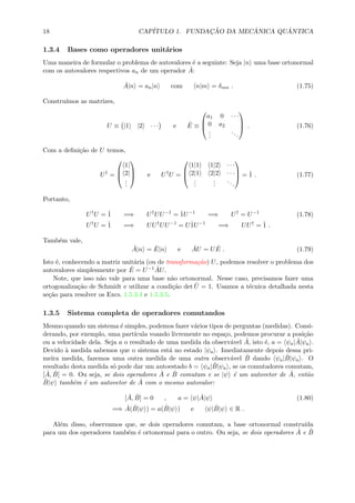 18 CAP´ITULO 1. FUNDAC¸ ˜AO DA MEC ˆANICA QU ˆANTICA
1.3.4 Bases como operadores unit´arios
Uma maneira de formular o problema de autovalores ´e a seguinte: Seja |n uma base ortonormal
com os autovalores respectivos an de um operador ˆA:
ˆA|n = an|n com n|m = δmn . (1.75)
Constru´ımos as matrizes,
U ≡ |1 |2 · · · e ˆE ≡



a1 0 · · ·
0 a2
...
...


 . (1.76)
Com a deﬁni¸c˜ao de U temos,
U†
=



1|
2|
...


 e U†
U =



1|1 1|2 · · ·
2|1 2|2 · · ·
...
...
...


 = ˆ1 . (1.77)
Portanto,
U†
U = ˆ1 =⇒ U†
UU−1
= ˆ1U−1
=⇒ U†
= U−1
(1.78)
U†
U = ˆ1 =⇒ UU†
UU−1
= Uˆ1U−1
=⇒ UU†
= ˆ1 .
Tamb´em vale,
ˆA|n = ˆE|n e ˆAU = U ˆE . (1.79)
Isto ´e, conhecendo a matriz unit´aria (ou de transforma¸c˜ao) U, podemos resolver o problema dos
autovalores simplesmente por ˆE = U−1 ˆAU.
Note, que isso n˜ao vale para uma base n˜ao ortonormal. Nesse caso, precisamos fazer uma
ortogonaliza¸c˜ao de Schmidt e utilizar a condi¸c˜ao det ˆU = 1. Usamos a t´ecnica detalhada nesta
se¸c˜ao para resolver os Excs. 1.5.3.4 e 1.5.3.5.
1.3.5 Sistema completa de operadores comutandos
Mesmo quando um sistema ´e simples, podemos fazer v´arios tipos de perguntas (medidas). Consi-
derando, por exemplo, uma part´ıcula voando livremente no espa¸co, podemos procurar a posi¸c˜ao
ou a velocidade dela. Seja a o resultado de uma medida da observ´avel ˆA, isto ´e, a = ψa| ˆA|ψa .
Devido `a medida sabemos que o sistema est´a no estado |ψa . Imediatamente depois dessa pri-
meira medida, fazemos uma outra medida de uma outra observ´avel ˆB dando ψa| ˆB|ψa . O
resultado desta medida s´o pode dar um autoestado b = ψa| ˆB|ψa , se os comutadores comutam,
[ ˆA, ˆB] = 0. Ou seja, se dois operadores ˆA e ˆB comutam e se |ψ ´e um autovetor de ˆA, ent˜ao
ˆB|ψ tamb´em ´e um autovetor de ˆA com o mesmo autovalor:
[ ˆA, ˆB] = 0 , a = ψ| ˆA|ψ (1.80)
=⇒ ˆA( ˆB|ψ ) = a( ˆB|ψ ) e ψ| ˆB|ψ ∈ R .
Al´em disso, observamos que, se dois operadores comutam, a base ortonormal constru´ıda
para um dos operadores tamb´em ´e ortonormal para o outro. Ou seja, se dois operadores ˆA e ˆB
 