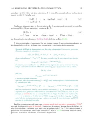 1.3. FORMALISMO ABSTRATO DA MEC ˆANICA QU ˆANTICA 19
comutam e se |ψ1 e |ψ2 s˜ao dois autovetores de ˆA com diferentes autovalores, o elemento de
matriz ψ1| ˆB|ψ2 ´e igual a zero:
[ ˆA, ˆB] = 0 , ak = ψk| ˆA|ψk para k = 1, 2 (1.81)
=⇒ ψ1| ˆB|ψ2 = 0 .
Finalmente aﬁrmamos que, se dois operadores ˆA e ˆB comutam, podemos construir uma base
ortonormal {|ψa,b } com autovetores comuns a ˆA e ˆB:
[ ˆA, ˆB] = 0 (1.82)
=⇒ ∃ {|ψa,b } tal que ˆA|ψa,b = a|ψa,b e ˆB|ψa,b = b|ψa,b .
As demonstra¸c˜oes das aﬁrma¸c˜oes (1.80) to (1.82) s˜ao feitas no Exc. 1.5.3.6.
A fato que operadores comutandos tˆem um sistema comum de autovetores autorizando au-
tovalores aﬁados pode ser utilizado para a constru¸c˜ao e caracteriza¸c˜ao de um estado.
Exemplo 3 (Medi¸c˜ao do momento em dire¸c˜oes ortogonais): Por exemplo, as solu¸c˜oes
obvias das equa¸c˜oes de autovalores,
ˆpx|ψpx = i |ψpx = px|ψpx e ˆpy|ψpy = py|ψpy
s˜ao as ondas planas eipxx/
e eipyy/
. Portanto, o estado total da part´ıcula pode ser descrito
por
|ψpx,py,pz
= |ψpx
|ψpy
= e(i/ )(pxx+pyy)
f(z) .
No entanto, essas autofun¸c˜oes s˜ao inﬁnitivamente degeneradas, pois o momento linear na
dire¸c˜ao z n˜ao est´a especiﬁcado. O terceiro operador ˆpz|ψ = pz|ψ comuta com os outros,
[ˆpk, ˆpm] = δk,m .
Portanto,
|ψpx,py,pz
= e(i/ )(pxx+pyy+pzz)
,
´e um estado poss´ıvel do sistema.
Por outro lado, se n´os escolhemos ˆp2
z = − 2 ∂2
∂z2 como terceiro operador, dando autovalores
p2
z, o estado teria sido
|ψpx,py,p2
z
= e(i/ )(pxx+pyy)
cos pzz
ou |ψpx,py,p2
z
= e(i/ )(pxx+pyy)
sin pzz
. (1.83)
Portanto, existem duas solu¸c˜oes com os mesmos autovalores, px, py, p2
z. Para levantar essa
degenerescˆencia, precisamos introduzir mais uma observ´avel. Essa observ´avel pode ser, por
exemplo, a paridade ˆP, isto ´e, o comportamento da fun¸c˜ao de onda sobre espelhamento
z −→ −z no plano x-y. O fato, que os CCOC px, py, pz de um lado, e px, py, p2
z, ˆP do
outro lado s˜ao equivalentes mostra, que o n´umero necess´ario de observ´aveis para um CCOC
depende da escolha judiciosa deles.
Tamb´em, o n´umero necess´ario para um conjunto completo de operadores comutandos (CCOC)
depende do n´umero de graus de liberdade ´e da simetria do sistema. No caso da part´ıcula livre em
uma dimens˜ao basta considerar uma observ´avel s´o, por exemplo ˆX ou ˆP. Em trˆes dimens˜oes, j´a
precisamos pelo menos trˆes observ´aveis comutandos. No Exc. 1.5.3.7 tentamos achar um CCOC
para uma matriz com autovalores parcialmente degenerados.
 