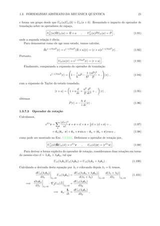 1.3. FORMALISMO ABSTRATO DA MEC ˆANICA QU ˆANTICA 21
e forma um grupo desde que Utr(a)Utr(b) = Utr(a + b). Resumindo o impacto do operador de
transla¸c˜ao sobre os operadores do espa¸co,
U†
tr(a) ˆRUtr(a) = ˆR + a , U†
tr(a) ˆPUtr(a) = ˆP , (1.91)
onde a segunda rela¸c˜ao ´e ´obvia.
Para demonstrar como ele age num estado, vamos calcular,
ˆRe(−i/ )a ˆP
|r = e(−i/ )a ˆP
( ˆR + a)|r = (r + a)e(−i/ )a ˆP
|r . (1.92)
Portanto,
Utr(a)|r = e(−i/ )a ˆP
|r = |r + a . (1.93)
Finalmente, comparando a expans˜ao do operador de transla¸c˜ao
e(−i/ )a ˆP
|r = 1 −
i
a ˆP −
1
2
(a ˆP)2
2!
+ .. |r , (1.94)
com a expans˜ao de Taylor do estado translado,
|r + a = 1 + a
d
dr
+
a2
2!
d2
dr2
+ .. |r . (1.95)
obtemos
ˆP|r = −
i
d
dr
|r . (1.96)
1.3.7.3 Operador de rota¸c˜ao
Calculamos,
eα×
r =
n
(α×)n
n!
r = r + α × r + 1
2α × (α × r) + .. (1.97)
= ˆeα(ˆeα · r) + ˆeα × r sin α − ˆeα × (ˆeα × r) cos α , (1.98)
como pode ser mostrado no Exc. 1.5.3.11. Deﬁnimos o operador de rota¸c˜ao por,
U†
rt(α)ˆRUrt(α) = eα×
r , Urt(α)|r = |eα×
r . (1.99)
Para derivar a forma explicita do operador de rota¸c˜ao, consideramos duas rota¸c˜oes em torno
do mesmo eixo α = λ1ˆeα + λ2ˆeα, tal que
Urt(λ1ˆeα)Urt(λ2ˆeα) = Urt(λ1ˆeα + λ2ˆeα) . (1.100)
Calculando a derivada desta equa¸c˜ao por λ1 e colocando depois λ1 = 0, temos,
dUrt(λ1ˆeα)
dλ1 λ1=0
Urt(λ2ˆeα) =
dUrt(λ1ˆeα + λ2ˆeα)
d(λ1 + λ2) λ1=0
d(λ1 + λ2)
dλ1 λ1=0
(1.101)
=⇒
dλ1ˆeα
dλ1 λ1=0
· β
Urt(β)
λ1=0
=
dUrt(λ2ˆeα)
dλ2
=⇒ ˆeα ·
L
i
=
dUrt(λ2ˆeα)
dλ2
,
 