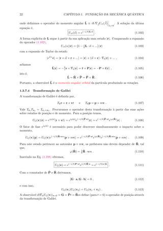 22 CAP´ITULO 1. FUNDAC¸ ˜AO DA MEC ˆANICA QU ˆANTICA
onde deﬁnimos o operador do momento angular ˆL ≡ i β
Urt(β)
λ1=0
. A solu¸c˜ao da ´ultima
equa¸c˜ao ´e,
Urt(α) = e(−i/ )L·α
. (1.102)
A forma explicita de L segue `a partir da sua aplica¸c˜ao num estado |r . Comparando a expans˜ao
do operador (1.102),
Urt(α)|r = 1 − i
L · α + ... |r (1.103)
com a expans˜ao de Taylor do estado
|eα×
r = |r + α × r + ... = |r + (α × r) · r|r + ... , (1.104)
achamos
ˆL|r = − i r × r|r = ˆr × P|r = −P × ˆr|r , (1.105)
isto ´e,
ˆL = ˆR × ˆP = ˆP × ˆR . (1.106)
Portanto, a observ´avel ˆL ´e o momento angular orbital da part´ıcula produzindo as rota¸c˜oes.
1.3.7.4 Transforma¸c˜ao de Galilei
A transforma¸c˜ao de Galilei ´e deﬁnida por,
Tvr = r + vt e Tvp = p + mv . (1.107)
Vale Tv1 Tv2 = Tv1+v2 . Procuramos o operador desta transforma¸c˜ao `a partir das suas a¸c˜oes
sobre estados de posi¸c˜ao e de momento. Para a posi¸c˜ao temos,
UG(v)|r = eiϕ(r)
|r + vt = eiϕ(r)
e(−i/ )ˆP·vt
|r = e(−i/ )ˆP·vt
eiϕ( ˆR)
|r . (1.108)
O fator de fase eiϕ(r) ´e necess´ario para poder descrever simultaneamente o impacto sobre o
momento,
UG(v)|p = UG(v)e(−i/ ) ˆR·vm
|p + mv = e(−i/ )ˆP·vt
eiϕ( ˆR)
e(−i/ ) ˆR·vm
|p + mv . (1.109)
Para este estado pertencer ao autovalor p + mv, os prefatores n˜ao devem depender de ˆR, tal
que,
ϕ(ˆR) = 1 ˆR · vm . (1.110)
Inserindo na Eq. (1.108) obtemos,
UG(v) = e(−i/ )P·vt
e(i/ ) ˆR·v
= e(−i/ )v·G
. (1.111)
Com o comutador de ˆP e ˆR derivamos,
[G · a, G · b] = 0 , (1.112)
e com isso,
UG(v1)UG(v2) = UG(v1 + v2) . (1.113)
A observ´avel i vUG(v)|v=0 = G = ˆPt = ˆRm deﬁne (para t = 0) o operador de posi¸c˜ao atrav´es
da transforma¸c˜ao de Galilei.
 