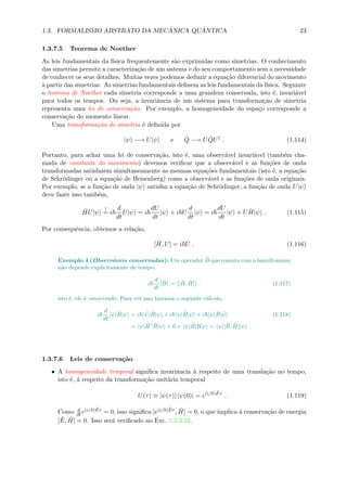 1.3. FORMALISMO ABSTRATO DA MEC ˆANICA QU ˆANTICA 23
1.3.7.5 Teorema de Noether
As leis fundamentais da f´ısica frequentemente s˜ao exprimidas como simetrias. O conhecimento
das simetrias permite a caracteriza¸c˜ao de um sistema e do seu comportamento sem a necessidade
de conhecer os seus detalhes. Muitas vezes podemos deduzir a equa¸c˜ao diferencial do movimento
`a partir das simetrias. As simetrias fundamentais deﬁnem as leis fundamentais da f´ısica. Seguinte
o teorema de Noether cada simetria corresponde a uma grandeza conservada, isto ´e, invari´avel
para todos os tempos. Ou seja, a invariˆancia de um sistema para transforma¸c˜ao de simetria
representa uma lei de conserva¸c˜ao. Por exemplo, a homogeneidade do espa¸co corresponde a
conserva¸c˜ao do momento linear.
Uma transforma¸c˜ao de simetria ´e deﬁnida por
|ψ −→ U|ψ e ˆQ −→ U ˆQU†
. (1.114)
Portanto, para achar uma lei de conserva¸c˜ao, isto ´e, uma observ´avel invari´avel (tamb´em cha-
mada de constante do movimento) devemos veriﬁcar que a observ´avel e as fun¸c˜oes de onda
transformadas satisfazem simultaneamente as mesmas equa¸c˜oes fundamentais (isto ´e, a equa¸c˜ao
de Schr¨odinger ou a equa¸c˜ao de Heisenberg) como a observ´avel e as fun¸c˜oes de onda originais.
Por exemplo, se a fun¸c˜ao de onda |ψ satisfaz a equa¸c˜ao de Schr¨odinger, a fun¸c˜ao de onda U|ψ
deve fazer isso tamb´em,
ˆHU|ψ
!
= i
d
dt
U|ψ = i
dU
dt
|ψ + i U
d
dt
|ψ = i
dU
dt
|ψ + U ˆH|ψ . (1.115)
Por consequˆencia, obtemos a rela¸c˜ao,
[ ˆH, U] = i ˙U . (1.116)
Exemplo 4 (Observ´aveis conservadas): Um operador ˆB que comuta com o hamiltoniano
n˜ao depende explicitamente de tempo,
i
d
dt
ˆB = [ ˆB, ˆH] . (1.117)
isto ´e, ele ´e conservado. Para ver isso fazemos o seguinte c´alculo,
i
d
dt
ψ| ˆB|ψ = i ˙ψ| ˆB|ψ + i ψ|
˙ˆB|ψ + i ψ| ˆB| ˙ψ (1.118)
= ˙ψ| ˆH† ˆB|ψ + 0 + ψ| ˆB|Hψ = ψ|[ ˆB, ˆH]|ψ .
1.3.7.6 Leis de conserva¸c˜ao
• A homogeneidade temporal signiﬁca invariˆancia `a respeito de uma transla¸c˜ao no tempo,
isto ´e, ´a respeito da transforma¸c˜ao unit´aria temporal
U(τ) ≡ |ψ(τ) ψ(0)| = e(i/ ) ˆEτ
. (1.119)
Como d
dt e(i/ ) ˆEτ = 0, isso signiﬁca [e(i/ ) ˆEτ , ˆH] = 0, o que implica ´a conserva¸c˜ao de energia
[ ˆE, ˆH] = 0. Isso ser´a veriﬁcado no Exc. 1.5.3.12.
 