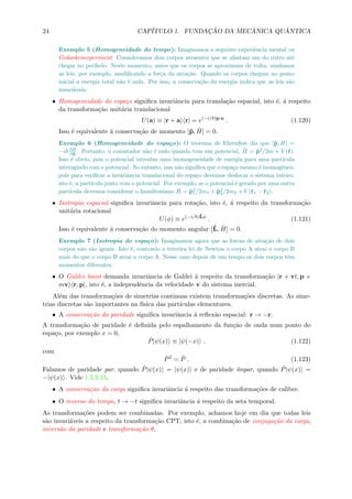 24 CAP´ITULO 1. FUNDAC¸ ˜AO DA MEC ˆANICA QU ˆANTICA
Exemplo 5 (Homogeneidade do tempo): Imaginamos a seguinte experiˆencia mental ou
Gedankenexperiment: Consideramos dois corpos atraentes que se afastam um do outro at´e
chegar no perihelo. Neste momento, antes que os corpos se aproximam de volta, mudamos
as leis, por exemplo, modiﬁcando a for¸ca da atra¸c˜ao. Quando os corpos chegam no ponto
inicial a energia total n˜ao ´e nula. Por isso, a conserva¸c˜ao da energia indica que as leis s˜ao
invari´aveis.
• Homogeneidade do espa¸co signiﬁca invariˆancia para transla¸c˜ao espacial, isto ´e, ´a respeito
da transforma¸c˜ao unit´aria translacional
U(a) ≡ |r + a r| = e(−i/ )p·a
. (1.120)
Isso ´e equivalente ´a conserva¸c˜ao de momento [ˆp, ˆH] = 0.
Exemplo 6 (Homogeneidade do espa¸co): O teorema de Ehrenfest diz que [ˆp, H] =
−i ∂H
∂ˆp . Portanto, o comutador n˜ao ´e nulo quando tem um potencial, ˆH = ˆp2
/2m + V (ˆr).
Isso ´e obvio, pois o potencial introduz uma inomogeneidade de energia para uma part´ıcula
interagindo com o potencial. No entanto, isso n˜ao signiﬁca que o espa¸co mesmo ´e inomogˆeneo,
pois para veriﬁcar a invariˆancia translacional do espa¸co devemos deslocar o sistema inteiro,
isto ´e, a part´ıcula junto com o potencial. Por exemplo, se o potencial ´e gerado por uma outra
part´ıcula devemos considerar o hamiltoniano ˆH = ˆp2
1/2m1 + ˆp2
2/2m2 + V (ˆr1 − ˆr2).
• Isotropia espacial signiﬁca invariˆancia para rota¸c˜ao, isto ´e, ´a respeito da transforma¸c˜ao
unit´aria rotacional
U(φ) ≡ e(−i/ )ˆLφ
. (1.121)
Isso ´e equivalente ´a conserva¸c˜ao do momento angular [ˆL, ˆH] = 0.
Exemplo 7 (Isotropia do espa¸co): Imaginamos agora que as forcas de atra¸c˜ao de dois
corpos n˜ao s˜ao iguais. Isto ´e, contrario a terceira lei de Newton o corpo A atrai o corpo B
mais do que o corpo B atrai o corpo A. Nesse caso depois de um tempo os dois corpos tˆem
momentos diferentes.
• O Galilei boost demanda invariˆancia de Galilei ´a respeito da transforma¸c˜ao |r + vt, p +
mv r, p|, isto ´e, a independˆencia da velocidade v do sistema inercial.
Al´em das transforma¸c˜oes de simetrias continuas existem transforma¸c˜oes discretas. As sime-
trias discretas s˜ao importantes na f´ısica das part´ıculas elementares.
• A conserva¸c˜ao da paridade signiﬁca invariˆancia ´a reﬂex˜ao espacial: r → −r.
A transforma¸c˜ao de paridade ´e deﬁnida pelo espalhamento da fun¸c˜ao de onda num ponto do
espa¸co, por exemplo x = 0,
ˆP|ψ(x) ≡ |ψ(−x) . (1.122)
com
ˆP2
= ˆP . (1.123)
Falamos de paridade par, quando ˆP|ψ(x) = |ψ(x) e de paridade ´ımpar, quando ˆP|ψ(x) =
−|ψ(x) . Vide 1.5.3.13.
• A conserva¸c˜ao da carga signiﬁca invariˆancia ´a respeito das transforma¸c˜oes de calibre.
• O reverso do tempo, t → −t signiﬁca invariˆancia ´a respeito da seta temporal.
As transforma¸c˜oes podem ser combinadas. Por exemplo, achamos hoje em dia que todas leis
s˜ao invari´aveis a respeito da transforma¸c˜ao CPT, isto ´e, a combina¸c˜ao de conjuga¸c˜ao da carga,
invers˜ao da paridade e transforma¸c˜ao θ.
 
