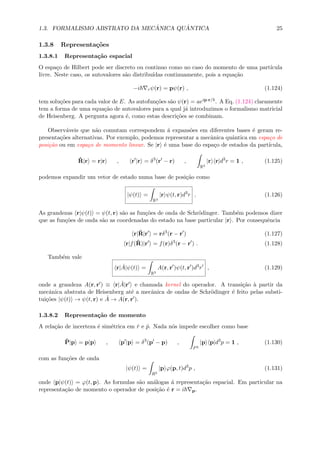 1.3. FORMALISMO ABSTRATO DA MEC ˆANICA QU ˆANTICA 25
1.3.8 Representa¸c˜oes
1.3.8.1 Representa¸c˜ao espacial
O espa¸co de Hilbert pode ser discreto ou continuo como no caso do momento de uma part´ıcula
livre. Neste caso, os autovalores s˜ao distribu´ıdas continuamente, pois a equa¸c˜ao
−i rψ(r) = pψ(r) , (1.124)
tem solu¸c˜oes para cada valor de E. As autofun¸c˜oes s˜ao ψ(r) = aeip·r/ . A Eq. (1.124) claramente
tem a forma de uma equa¸c˜ao de autovalores para a qual j´a introduzimos o formalismo matricial
de Heisenberg. A pergunta agora ´e, como estas descri¸c˜oes se combinam.
Observ´aveis que n˜ao comutam correspondem ´a expans˜oes em diferentes bases ´e geram re-
presenta¸c˜oes alternativas. Por exemplo, podemos representar a mecˆanica quˆantica em espa¸co de
posi¸c˜ao ou em espa¸co de momento linear. Se |r ´e uma base do espa¸co de estados da part´ıcula,
ˆR|r = r|r , r |r = δ3
(r − r) ,
R3
|r r|d3
r = 1 , (1.125)
podemos expandir um vetor de estado numa base de posi¸c˜ao como
|ψ(t) =
R3
|r ψ(t, r)d3
r . (1.126)
As grandezas r|ψ(t) = ψ(t, r) s˜ao as fun¸c˜oes de onda de Schr¨odinger. Tamb´em podemos dizer
que as fun¸c˜oes de onda s˜ao as coordenadas do estado na base particular |r . Por consequˆencia
r|ˆR|r = rδ3
(r − r ) (1.127)
r|f(ˆR)|r = f(r)δ3
(r − r ) . (1.128)
Tamb´em vale
r| ˆA|ψ(t) =
R3
A(r, r )ψ(t, r )d3
r , (1.129)
onde a grandeza A(r, r ) ≡ r| ˆA|r e chamada kernel do operador. A transi¸c˜ao `a partir da
mecˆanica abstrata de Heisenberg at´e a mecˆanica de ondas de Schr¨odinger ´e feito pelas substi-
tui¸c˜oes |ψ(t) → ψ(t, r) e ˆA → A(r, r ).
1.3.8.2 Representa¸c˜ao de momento
A rela¸c˜ao de incerteza ´e sim´etrica em ˆr e ˆp. Nada n´os impede escolher como base
ˆP|p = p|p , p |p = δ3
(p − p) ,
P3
|p p|d3
p = 1 , (1.130)
com as fun¸c˜oes de onda
|ψ(t) =
R3
|p ϕ(p, t)d3
p , (1.131)
onde p|ψ(t) = ϕ(t, p). As formulas s˜ao an´alogas ´a representa¸c˜ao espacial. Em particular na
representa¸c˜ao de momento o operador de posi¸c˜ao ´e r = i p.
 
