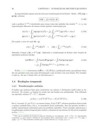 26 CAP´ITULO 1. FUNDAC¸ ˜AO DA MEC ˆANICA QU ˆANTICA
As representa¸c˜oes seguem uma da outra por transforma¸c˜ao de by Fourier. Desde −i r r|p =
p r|p , sabemos
r|p = 1
3/2 exp( i
r · p) , (1.132)
onde o prefator −3/2 ´e introduzido para tomar conta das unidades dos estados 15. ψ e ϕ s˜ao
representa¸c˜oes diferentes do mesmo estado quˆantico relacionadas por
r|ψ(t) =
R3
r|p p|ψ(t) d3
p = 1
3/2
R3
eir·p/
ϕ(p, t)d3
p = ψ(r, t) (1.133)
p|ψ(t) =
R3
p|r r|ψ(t) d3
r = 1
3/2
R3
e−ir·p/
ψ(r, t)d3
r = ϕ(p, t) .
Ou usando o vetor de onda k = p,
ψ(r) =
R3
eir·k
˜ϕ(k)d3
k e ˜ϕ(k) =
R3
e−ir·k
ψ(r)d3
r , (1.134)
deﬁnindo a fun¸c˜ao ˜ϕ(k) ≡ 3/2ϕ(p). Aplicando a transforma¸c˜ao de Fourier sobre fun¸c˜oes de
operadores podemos calcular,
r|G(ˆP)|r = d3
p r|G(ˆP)|p p|r = d3
pG(p) r|p p|r (1.135)
= 1
3/2 d3
pG(p)eik(r−r )
= 1
3 (FG)(r − r ) .
No Exc. 1.5.3.14 mostraremos r|ˆP|ψ = ( /i) r|ψ , justiﬁcando assim, que podemos enten-
der um operador como uma regra determinando o que acontece com uma fun¸c˜ao. Por exemplo,
a regra ˆpx, diz que a fun¸c˜ao deve ser derivada para x.
1.4 Evolu¸c˜oes temporais
1.4.1 Transforma¸c˜oes unit´arias
O melhor que podemos fazer para caracterizar um sistema ´e obviamente medir todas as ob-
serv´aveis. No entanto, as fun¸c˜oes do estado n˜ao s˜ao ﬁxadas sem ambiguidade. Pois deﬁnindo
um operador unit´ario, ˆU† = ˆU−1, obtemos
ψ| ˆA|ψ = ψ| ˆU† ˆU ˆA ˆU† ˆU|ψ = ˆUψ| ˆU ˆA ˆU†
| ˆUψ . (1.136)
Isto ´e, trocando |ψ por ˆU|ψ e no mesmo tempo ˆA por ˆU ˆA ˆU†, obtemos grandezas descrevendo
a mesma realidade f´ısica, isto ´e, os autovalores ﬁcam inalterados. Isso n´os permite escolher a
melhor representa¸c˜ao matem´atica para um problema especiﬁco. Como exemplo, aplicaremos a
transforma¸c˜ao unit´aria temporal para resolver a dinˆamica de um sistema de dois n´ıveis acoplados
no Exc. 1.5.4.1.
15
Note que as unidades das fun¸c˜oes de onda s˜ao deﬁnidas por normaliza¸c˜ao: r |r = δ3
(r − r ). Introduzindo
a parentese [...] para extrair a unidade de uma grandeza f´ısica, constatamos, [|r ] = [ψ(r)] = [r−3/2
] e [|p ] =
[ϕ(p)] = [p−3/2
]. N˜ao atribu´ımos unidade para o estado abstrato |ψ , ou seja, [|ψ ] = 1.
 