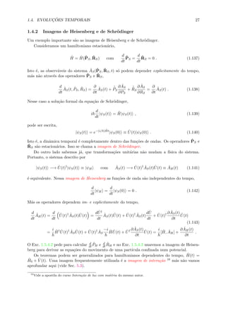 1.4. EVOLUC¸ ˜OES TEMPORAIS 27
1.4.2 Imagens de Heisenberg e de Schr¨odinger
Um exemplo importante s˜ao as imagens de Heisenberg e de Schr¨odinger.
Consideramos um hamiltoniano estacion´ario,
ˆH = ˆH(ˆPS, ˆRS) com
d
dt
ˆPS =
d
dt
ˆRS = 0 . (1.137)
Isto ´e, as observ´aveis do sistema ˆAS(ˆPS, ˆRS, t) s´o podem depender explicitamente do tempo,
m´as n˜ao atrav´es dos operadores ˆPS e ˆRS,
d
dt
ˆAS(t, ˆPS, ˆRS) =
∂
∂t
ˆAS(t) +
˙ˆPS
∂ ˆAS
∂PS
+
˙ˆRS
∂ ˆAS
∂RS
=
∂
∂t
ˆAS(t) . (1.138)
Nesse caso a solu¸c˜ao formal da equa¸c˜ao de Schr¨odinger,
i
d
dt
|ψS(t) = ˆH|ψS(t) , (1.139)
pode ser escrita,
|ψS(t) = e−(i/ ) ˆHt
|ψS(0) ≡ ˆU(t)|ψS(0) . (1.140)
Isto ´e, a dinˆamica temporal ´e completamente dentro das fun¸c˜oes de ondas. Os operadores ˆPS e
ˆRS s˜ao estacion´arios. Isso se chama a imagem de Schr¨odinger.
Do outro lado sabemos j´a, que transforma¸c˜oes unit´arias n˜ao mudam a f´ısica do sistema.
Portanto, o sistema descrito por
|ψS(t) −→ ˆU(t)†
|ψS(t) ≡ |ψH com ˆAS(t) −→ ˆU(t)† ˆAS(t) ˆU(t) ≡ ˆAH(t) (1.141)
´e equivalente. Nessa imagem de Heisenberg as fun¸c˜oes de onda s˜ao independentes do tempo,
d
dt
|ψH =
d
dt
|ψS(0) = 0 . (1.142)
M´as os operadores dependem im- e explicitamente do tempo,
d
dt
ˆAH(t) =
d
dt
ˆU(t)† ˆAS(t) ˆU(t) =
d ˆU†
dt
ˆAS(t) ˆU(t) + ˆU(t)† ˆAS(t)
d ˆU
dt
+ ˆU(t)† ∂ ˆAS(t)
∂t
ˆU(t)
(1.143)
=
i ˆH† ˆU(t)† ˆAS
ˆU(t) + ˆU(t)† ˆAS
−i ˆH ˆU(t) + ˆU† ∂ ˆAS(t)
∂t
ˆU(t) =
i
[ ˆH, ˆAH] +
∂ ˆAH(t)
∂t
.
O Exc. 1.5.4.2 pede para calcular d
dt
ˆPH e d
dt
ˆRH e no Exc. 1.5.4.3 usaremos a imagem de Heisen-
berg para derivar as equa¸c˜oes do movimento de uma part´ıcula conﬁnada num potencial.
Os teoremas podem ser generalizados para hamiltonianos dependentes do tempo, ˆH(t) =
ˆH0 + ˆV (t). Uma imagem frequentemente utilizada ´e a imagem de intera¸c˜ao 16 m´as n˜ao vamos
aprofundar aqui (vide Sec. 5.3).
16
Vide a apostila do curso Intera¸c˜ao de luz com mat´eria do mesmo autor.
 
