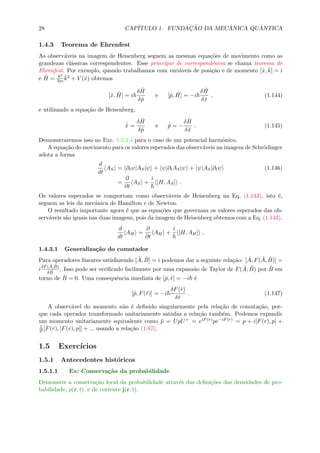28 CAP´ITULO 1. FUNDAC¸ ˜AO DA MEC ˆANICA QU ˆANTICA
1.4.3 Teorema de Ehrenfest
As observ´aveis na imagem de Heisenberg seguem as mesmas equa¸c˜oes de movimento como as
grandezas cl´assicas correspondentes. Esse princ´ıpio de correspondˆencia se chama teorema de
Ehrenfest. Por exemplo, quando trabalhamos com vari´aveis de posi¸c˜ao e de momento [ˆx, ˆk] = i
e ˆH =
2
2m
ˆk2 + V (ˆx) obtemos
[ˆx, ˆH] = i
δ ˆH
δˆp
e [ˆp, ˆH] = −i
δ ˆH
δˆx
, (1.144)
e utilizando a equa¸c˜ao de Heisenberg,
˙ˆx =
δ ˆH
δˆp
e ˙ˆp = −
δ ˆH
δˆx
. (1.145)
Demonstraremos isso no Exc. 1.5.4.4 para o caso de um potencial harmˆonico.
A equa¸c˜ao do movimento para os valores esperados das observ´aveis na imagem de Schr¨odinger
adota a forma
d
dt
AS = ∂tψ|AS|ψ + ψ|∂tAS|ψ + ψ|AS|∂tψ (1.146)
=
∂
∂t
AS +
i
[H, AS] .
Os valores esperados se comportam como observ´aveis de Heisenberg na Eq. (1.143), isto ´e,
seguem as leis da mecˆanica de Hamilton e de Newton.
O resultado importante agora ´e que as equa¸c˜oes que governam os valores esperados das ob-
serv´aveis s˜ao iguais nas duas imagens, pois da imagem de Heisenberg obtemos com a Eq. (1.143),
d
dt
AH =
∂
∂t
AH +
i
[H, AH] .
1.4.3.1 Generaliza¸c˜ao do comutador
Para operadores lineares satisfazendo [ ˆA, ˆB] = i podemos dar a seguinte rela¸c˜ao: [ ˆA, F( ˆA, ˆB)] =
iδF( ˆA, ˆB)
δ ˆB
. Isso pode ser veriﬁcado facilmente por uma expans˜ao de Taylor de F( ˆA, ˆB) por ˆB em
torno de ˆB = 0. Uma consequˆencia imediata de [ˆp, ˆr] = −i ´e
[ˆp, F(ˆr)] = −i
δF(ˆr)
δˆr
. (1.147)
A observ´avel do momento n˜ao ´e deﬁnido singularmente pela rela¸c˜ao de comuta¸c˜ao, por-
que cada operador transformado unitariamente satisfaz a rela¸c˜ao tamb´em. Podemos expandir
um momento unitariamente equivalente como ˜p = UpU+ = eiF(r)pe−iF(r) = p + i[F(r), p] +
1
2![F(r), [F(r), p]] + ... usando a rela¸c˜ao (1.87).
1.5 Exerc´ıcios
1.5.1 Antecedentes hist´oricos
1.5.1.1 Ex: Conserva¸c˜ao da probabilidade
Demonstre a conserva¸c˜ao local da probabilidade atrav´es das deﬁni¸c˜oes das densidades de pro-
babilidade, ρ(r, t), e de corrente j(r, t).
 