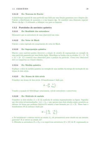 1.5. EXERC´ICIOS 29
1.5.1.2 Ex: Teorema de Fourier
A distribui¸c˜ao espacial de uma part´ıcula seja dada por uma fun¸c˜ao gaussiana com a largura ∆x.
Calcule a distribui¸c˜ao de momento e a sua largura ∆p. S´o considere uma dimens˜ao espacial.
Mostre ∆x∆p = utilizando a deﬁni¸c˜ao rms para as larguras.
1.5.2 Postulados da mecˆanica quˆantica
1.5.2.1 Ex: Realidade dos autovalores
Demonstre que os autovalores de uma observ´avel s˜ao reais.
1.5.2.2 Ex: Vetor de Bloch
Calcule o valor esperado do comprimento do vetor de Bloch.
1.5.2.3 Ex: Superposi¸c˜ao quˆantica
Discute como matrizes podem descrever a cria¸c˜ao de estados de superposi¸c˜ao no exemplo de
uma part´ıcula passando por uma fenda dupla. Identiﬁque as fendas com os estados 1| = 1 0
e 2| = 0 1 e constr´oi uma observ´avel para a posi¸c˜ao da part´ıcula. Como esta observ´avel
deve se comportar no ´e limite cl´assico.
1.5.2.4 Ex: Medida quˆantica
Explique a ideia da medida quˆantica no exemplo de uma medida da energia de excita¸c˜ao de um
´atomo de dois n´ıveis.
1.5.2.5 Ex: ´Atomo de dois n´ıveis
Considere um ´atomo de dois n´ıveis. O hamiltoniano ´e dado por,
ˆH =
0 0
0 ω0
.
Usando a equa¸c˜ao de Schr¨odinger estacionaria, calcule autovalores e autovetores.
1.5.2.6 Ex: Mol´ecula de amˆonia
Considere os dois estados |1 e |2 da mol´ecula de amˆonia esquematizados na ﬁgura. Suponha
que eles est˜ao ortonormalizados, i|j = δij, e que apenas esses dois estados sejam acess´ıveis ao
sistema, de forma que podemos descrevˆe-lo usando a base formada por |1 e |2 . Nessa base o
hamiltoniano H do sistema ´e dado por
H =
E0 −E1
−E1 E0
.
a. Se inicialmente o sistema estiver no estado |1 , ele permanecer´a nesse estado em um instante
posterior? E se estiver no estado |2 ?
b. Obtenha os autovalores EI e EII e os respectivos autovetores |I e |II de H, expressando os
 