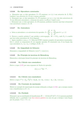 1.5. EXERC´ICIOS 31
1.5.3.6 Ex: Operadores comutandos
a. Demonstre que, se dois operadores ˆA e ˆB comutam e se |ψ ´e um autovetor de ˆA, ˆB|ψ
tamb´em ´e um autovetor de ˆA com o mesmo autovalor.
b. Demonstre que, se dois operadores ˆA e ˆB comutam e se |ψ1 e |ψ2 s˜ao dois autovetores de
ˆA com diferentes autovalores, o elemento de matriz ψ1| ˆB|ψ2 ´e igual a zero.
c. Demonstre que, se dois operadores ˆA e ˆB comutam, podemos construir uma base ortonormal
com autovetores comuns a ˆA e ˆB.
1.5.3.7 Ex: Autovalores
a. Acha os autovalores e os autovetores do operador ˆA =


1 0 1
0 µ 0
1 0 1

 para 0 < µ < 2.
b. Escreve a matriz unit´aria U que satisfaz a auto-equa¸c˜ao: ˆAU = UEA, onde EA ´e a matriz
que tem todos autovalores de ˆA na diagonal.
c. Agora considere o caso µ = 0. Acha um CCOC conjunto completo de operadores comutandos.
Isto ´e, calcule as componentes de um segundo operador ˆB comutando com ˆA em fun¸c˜ao das
suas autovalores λ1, λ2 e λ3, e veriﬁque [ ˆA, ˆB] = 0.
1.5.3.8 Ex: Inigualdade de Schwartz
Demonstre a inigualdade de Schwartz | u|v |2 ≤ u|u v|v .
1.5.3.9 Ex: Principio da incerteza de Heisenberg
Desenvolva a deriva¸c˜ao formal do principio da incerteza de Heisenberg.
1.5.3.10 Ex: C´alculo com comutadores
Derive a regra (1.87) por uma expans˜ao de Taylor do operador
ˆG(τ) ≡ eτ ˆA ˆBe−τ ˆA
.
1.5.3.11 Ex: C´alculo com comutadores
Derive a regra eα×r = n
(α×)n
n! r = ˆeα(ˆeα · r) + ˆeα × r sin α − ˆeα × (ˆeα × r) cos α.
1.5.3.12 Ex: Constante do movimento
Mostre no exemplo da conserva¸c˜ao da energia utilizando a rela¸c˜ao (1.116), que a energia comuta
com o hamiltoniano se ˙E = 0.
1.5.3.13 Ex: Paridade
Demonstre que as autofun¸c˜oes do hamiltoniano ˆH = −( /2m)(d2/dx2)+V (x) possuem paridade
deﬁnida, isto ´e, a paridade ´e um bom n´umero quˆantico no caso em que a energia ´e uma fun¸c˜ao
par da posi¸c˜ao, V (x) = V (−x).
 