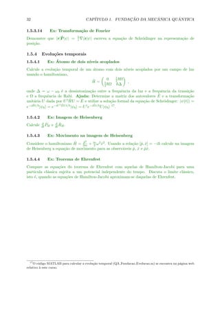 32 CAP´ITULO 1. FUNDAC¸ ˜AO DA MEC ˆANICA QU ˆANTICA
1.5.3.14 Ex: Transforma¸c˜ao de Fourier
Demonstre que r|ˆP|ψ = i r|ψ escreva a equa¸c˜ao de Schr¨odinger na representa¸c˜ao de
posi¸c˜ao.
1.5.4 Evolu¸c˜oes temporais
1.5.4.1 Ex: ´Atomo de dois n´ıveis acoplados
Calcule a evolu¸c˜ao temporal de um ´atomo com dois n´ıveis acoplados por um campo de luz
usando o hamiltoniano,
ˆH =
0 1
2 Ω
1
2 Ω ∆
,
onde ∆ = ω − ω0 ´e a dessintoniza¸c˜ao entre a frequˆencia da luz e a frequˆencia da transi¸c˜ao
e Ω a frequˆencia de Rabi. Ajuda: Determine a matriz dos autovalores ˆE e a transforma¸c˜ao
unit´aria U dada por U† ˆHU = ˆE e utilize a solu¸c˜ao formal da equa¸c˜ao de Schr¨odinger: |ψ(t) =
e−i ˆHt/ |ψ0 = e−iU† ˆEUt/ |ψ0 = U†e−i ˆEt/ U|ψ0
17.
1.5.4.2 Ex: Imagem de Heisenberg
Calcule d
dt
ˆPH e d
dt
ˆRH.
1.5.4.3 Ex: Movimento na imagem de Heisenberg
Considere o hamiltoniano ˆH = ˆp2
2m + m
2 ω2ˆx2. Usando a rela¸c˜ao [ˆp, ˆx] = −i calcule na imagem
de Heisenberg a equa¸c˜ao de movimento para as observ´aveis ˆp, ˆx e ˆpˆx.
1.5.4.4 Ex: Teorema de Ehrenfest
Compare as equa¸c˜oes do teorema de Ehrenfest com aquelas de Hamilton-Jacobi para uma
part´ıcula cl´assica sujeita a um potencial independente do tempo. Discuta o limite cl´assico,
isto ´e, quando as equa¸c˜oes de Hamilton-Jacobi aproximam-se daquelas de Ehrenfest.
17
O c´odigo MATLAB para calcular a evolu¸c˜ao temporal (QA Fundacao Evolucao.m) se encontra na p´agina web
relativo `a este curso.
 