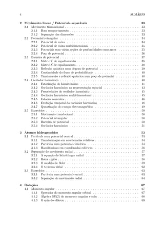 4 SUM ´ARIO
2 Movimento linear / Potenciais separ´aveis 33
2.1 Movimento translacional . . . . . . . . . . . . . . . . . . . . . . . . . . . . . . . . 33
2.1.1 Bom comportamento . . . . . . . . . . . . . . . . . . . . . . . . . . . . . . 33
2.1.2 Separa¸c˜ao das dimens˜oes . . . . . . . . . . . . . . . . . . . . . . . . . . . 33
2.2 Potencial retangular . . . . . . . . . . . . . . . . . . . . . . . . . . . . . . . . . . 34
2.2.1 Potencial de caixa . . . . . . . . . . . . . . . . . . . . . . . . . . . . . . . 34
2.2.2 Potencial de caixa multidimensional . . . . . . . . . . . . . . . . . . . . . 35
2.2.3 Potenciais com v´arias se¸c˜oes de profundidades constantes . . . . . . . . . 35
2.2.4 Po¸co de potencial . . . . . . . . . . . . . . . . . . . . . . . . . . . . . . . . 36
2.3 Barreira de potencial . . . . . . . . . . . . . . . . . . . . . . . . . . . . . . . . . . 37
2.3.1 Matriz T de espalhamento . . . . . . . . . . . . . . . . . . . . . . . . . . . 38
2.3.2 Matriz S de espalhamento . . . . . . . . . . . . . . . . . . . . . . . . . . . 38
2.3.3 Reﬂex˜ao quˆantica num degrau de potencial . . . . . . . . . . . . . . . . . 39
2.3.4 Continuidade do ﬂuxo de probabilidade . . . . . . . . . . . . . . . . . . . 40
2.3.5 Tunelamento e reﬂex˜ao quˆantica num po¸co de potencial . . . . . . . . . . 40
2.4 Oscilador harmˆonico . . . . . . . . . . . . . . . . . . . . . . . . . . . . . . . . . . 40
2.4.1 Fatoriza¸c˜ao do hamiltoniano . . . . . . . . . . . . . . . . . . . . . . . . . 41
2.4.2 Oscilador harmˆonico na representa¸c˜ao espacial . . . . . . . . . . . . . . . 43
2.4.3 Propriedades do oscilador harmˆonico . . . . . . . . . . . . . . . . . . . . . 45
2.4.4 Oscilador harmˆonico multidimensional . . . . . . . . . . . . . . . . . . . . 45
2.4.5 Estados coerentes . . . . . . . . . . . . . . . . . . . . . . . . . . . . . . . . 46
2.4.6 Evolu¸c˜ao temporal do oscilador harmˆonico . . . . . . . . . . . . . . . . . 48
2.4.7 Quantiza¸c˜ao do campo eletromagn´etico . . . . . . . . . . . . . . . . . . . 49
2.5 Exerc´ıcios . . . . . . . . . . . . . . . . . . . . . . . . . . . . . . . . . . . . . . . . 50
2.5.1 Movimento translacional . . . . . . . . . . . . . . . . . . . . . . . . . . . . 50
2.5.2 Potencial retangular . . . . . . . . . . . . . . . . . . . . . . . . . . . . . . 50
2.5.3 Barreira de potencial . . . . . . . . . . . . . . . . . . . . . . . . . . . . . . 50
2.5.4 Oscilador harmˆonico . . . . . . . . . . . . . . . . . . . . . . . . . . . . . . 51
3 ´Atomos hidrogenoidos 53
3.1 Part´ıcula num potencial central . . . . . . . . . . . . . . . . . . . . . . . . . . . . 53
3.1.1 Transforma¸c˜ao em coordenadas relativas . . . . . . . . . . . . . . . . . . . 54
3.1.2 Part´ıcula num potencial cil´ındrico . . . . . . . . . . . . . . . . . . . . . . 54
3.1.3 Hamiltoniano em coordenadas esf´ericas . . . . . . . . . . . . . . . . . . . 56
3.2 Separa¸c˜ao do movimento radial . . . . . . . . . . . . . . . . . . . . . . . . . . . . 57
3.2.1 A equa¸c˜ao de Schr¨odinger radial . . . . . . . . . . . . . . . . . . . . . . . 57
3.2.2 Rotor r´ıgido . . . . . . . . . . . . . . . . . . . . . . . . . . . . . . . . . . . 58
3.2.3 O modelo de Bohr . . . . . . . . . . . . . . . . . . . . . . . . . . . . . . . 59
3.2.4 O teorema virial . . . . . . . . . . . . . . . . . . . . . . . . . . . . . . . . 62
3.3 Exerc´ıcios . . . . . . . . . . . . . . . . . . . . . . . . . . . . . . . . . . . . . . . . 63
3.3.1 Part´ıcula num potencial central . . . . . . . . . . . . . . . . . . . . . . . . 63
3.3.2 Separa¸c˜ao do movimento radial . . . . . . . . . . . . . . . . . . . . . . . . 64
4 Rota¸c˜oes 67
4.1 Momento angular . . . . . . . . . . . . . . . . . . . . . . . . . . . . . . . . . . . . 67
4.1.1 Operador do momento angular orbital . . . . . . . . . . . . . . . . . . . . 67
4.1.2 ´Algebra SU(2) do momento angular e spin . . . . . . . . . . . . . . . . . . 68
4.1.3 O spin do el´etron . . . . . . . . . . . . . . . . . . . . . . . . . . . . . . . . 69
 