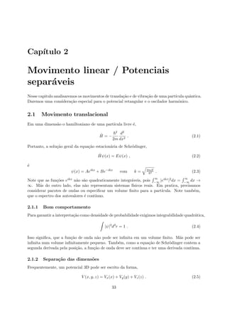 Cap´ıtulo 2
Movimento linear / Potenciais
separ´aveis
Nesse capitulo analisaremos os movimentos de transla¸c˜ao e de vibra¸c˜ao de uma part´ıcula quˆantica.
Daremos uma considera¸c˜ao especial para o potencial retangular e o oscilador harmˆonico.
2.1 Movimento translacional
Em uma dimens˜ao o hamiltoniano de uma part´ıcula livre ´e,
ˆH = −
2
2m
d2
dx2
. (2.1)
Portanto, a solu¸c˜ao geral da equa¸c˜ao estacion´aria de Schr¨odinger,
ˆHψ(x) = Eψ(x) , (2.2)
´e
ψ(x) = Aeikx
+ Be−ikx
com k = 2mE
2 . (2.3)
Note que as fun¸c˜oes eikx n˜ao s˜ao quadraticamente integr´aveis, pois
∞
−∞ |eikx|2dx =
∞
−∞ dx →
∞. M´as do outro lado, elas n˜ao representam sistemas f´ısicos reais. Em pratica, precisamos
considerar pacotes de ondas ou especiﬁcar um volume ﬁnito para a part´ıcula. Note tamb´em,
que o espectro dos autovalores ´e cont´ınuo.
2.1.1 Bom comportamento
Para garantir a interpreta¸c˜ao como densidade de probabilidade exigimos integrabilidade quadr´atica,
|ψ|2
d3
r = 1 . (2.4)
Isso signiﬁca, que a fun¸c˜ao de onda n˜ao pode ser inﬁnita em um volume ﬁnito. M´as pode ser
inﬁnita num volume inﬁnitamente pequeno. Tamb´em, como a equa¸c˜ao de Schr¨odinger contem a
segunda derivada pela posi¸c˜ao, a fun¸c˜ao de onda deve ser cont´ınua e ter uma derivada cont´ınua.
2.1.2 Separa¸c˜ao das dimens˜oes
Frequentemente, um potencial 3D pode ser escrito da forma,
V (x, y, z) = Vx(x) + Vy(y) + Vz(z) . (2.5)
33
 