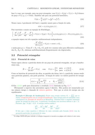 34 CAP´ITULO 2. MOVIMENTO LINEAR / POTENCIAIS SEPAR ´AVEIS
Isso ´e o caso, por exemplo, para um po¸co retangular, com Vx(x) = Vy(y) = Vz(z) = V0/3 dentro
do po¸co e V (x, y, z) = 0 fora. Tamb´em vale para um potencial harmˆonico,
V (r) =
m
2
ω2
xx2
+ ω2
yy2
+ ω2
zz2
. (2.6)
Nesses casos, ´e geralmente ´util fazer o seguinte ansatz para a fun¸c˜ao de onda,
ψ(r) = ψx(x)ψy(y)ψz(z) . (2.7)
Pois inserindo o ansatz na equa¸c˜ao de Schr¨odinger,
−
2
2m
d2
dx2
+
d2
dy2
+
d2
dz2
+ Vx(x) + Vy(y) + Vz(z) ψx(x)ψy(y)ψz(z) = Eψx(x)ψy(y)ψz(z) ,
(2.8)
a equa¸c˜ao separa em trˆes equa¸c˜oes unidimensionais independentes,
−
2
2m
ψx(x)
ψx(x)
+ Vx(x) = const. ≡ Ex , (2.9)
e assim para y e z. Como E = Ex +Ey +Ez pode ter o mesmo valor para diferentes combina¸c˜oes
dos Ex, Ey e Ez, sistemas multidimensionais frequentemente s˜ao degenerados.
2.2 Potencial retangular
2.2.1 Potencial de caixa
Vamos agora colocar a part´ıcula dentro de um po¸co de potencial retangular, tal que o hamilto-
niano seja,
ˆH = −
2
2m
d2
dx2
+ V (x) com V (x) =
0 para x ∈ [0, L]
∞ para x /∈ [0, L]
. (2.10)
Como as barreiras de potencial s˜ao altas, as paredes s˜ao duras, isto ´e, a part´ıcula, mesmo sendo
uma part´ıcula quˆantica, n˜ao pode penetrar. A fun¸c˜ao de onda e os valores poss´ıveis de energia
s˜ao
ψ(x) =
2
L
sin
nπx
L
e En =
n2 2π2
2mL2
. (2.11)
O Exc. 2.5.2.1 pede para demonstrar o resultado (2.11) ilustrado na Fig. 2.1 1.
Obviamente o espectro dos autovalores agora ´e discreto. Eles podem ser enumerados por
um n´umero integro n chamado de n´umero quˆantico. Note que os n´ıveis de energia n˜ao s˜ao
equidistantes.
Exemplo 8 (Energia de localiza¸c˜ao): Existe uma energia m´ınima E1 =
2
π2
2mL2 que se
chama energia do ponto zero ou energia de localiza¸c˜ao. Essa energia pode ser entendido como
consequˆencia do principio de incerteza de Heisenberg. Podemos fazer a seguinte estima¸c˜ao
grossa da energia do ponto zero. A part´ıcula ´e localizada com incerteza inferior `a ∆x < L.
Portanto, ∆p > /∆x > /L. A energia cin´etica m´edia ´e
p2
2m
=
p 2
+ ∆p2
2m
=
∆p2
2m
>
2
2mL2
.
O fato que o valor num´erico ´e diferente do valor calculado pela formula (2.11) vem da
geometria particular do potencial de caixa.
1
O c´odigo MATLAB para calcular a evolu¸c˜ao temporal se encontra na p´agina web relativo `a este curso.
 