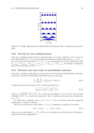 2.2. POTENCIAL RETANGULAR 35
0 0.5 1
0
5
10
15
20
25
30
35
40
x / L (μm)
E,ψ(μm)
Figura 2.1: (C´odigo: QA Movimento SquareWell.m) Fun¸c˜oes de onda e energias no po¸co retan-
gular.
2.2.2 Potencial de caixa multidimensional
Num po¸co multidimensional pode ter degenerescˆencia, se o po¸co ´e sim´etrico. No caso de um
po¸co 2D quadr´atico Lx = Ly, as autoenergias s˜ao duplamente degeneradas, pois Enx,ny = Eny,nx .
No caso de um po¸co 3D c´ubico Lx = Ly = Lz, as autoenergias s˜ao 6 vezes degeneradas, pois
Enx,ny,nz = Eny,nz,nx = Enz,nx,ny = Enz,ny,nx = Eny,nx,nz = Enx,nz,ny . Os estados e energias do
po¸co 2D s˜ao calculados no Exc. 2.5.2.2.
2.2.3 Potenciais com v´arias se¸c˜oes de profundidades constantes
Para achar a fun¸c˜ao de onda global em potenciais com v´arias se¸c˜oes de profundidades constantes,
resolvemos equa¸c˜oes de Schr¨odinger separadamente para cada se¸c˜ao,
−
2
2m
d2
dx2
+ Va ψa(x) = Eψa(x) . (2.12)
A solu¸c˜ao geral para uma se¸c˜ao a com a energia potencial Va ´e,
ψa(x) = Aaeikax
+ Bae−ikax
, (2.13)
onde ka = 1
2m(E − Va). Se E > Va, a onda est´a propagante. ka ´e o vetor de onda da onda
de Broglie. Se E < Va, a onda est´a evanescente. Isto ´e, a onda decai dentro de um comprimento
κa = −ika.
Se a part´ıcula ´e conﬁnada, isto ´e, se E < V (x → ±∞), os poss´ıveis n´ıveis de energia s˜ao
quantizadas e o espectro ´e discreto.
Para cada transi¸c˜ao entre dois se¸c˜oes a = 1 e a = 2 exigimos as condi¸c˜oes de contorno,
ψ1(x) = ψ2(x) e ψ1(x) = ψ2(x) . (2.14)
Junto com a normaliza¸c˜ao, 1 =
∞
−∞ |ψ|2dx, esses condi¸c˜oes s˜ao suﬁciente para determinar a
fun¸c˜ao de onda sem ambiguidade.
 