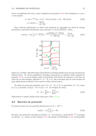 2.3. BARREIRA DE POTENCIAL 37
Como as amplitudes s˜ao reais, a parte imagin´aria do quociente (2.19) deve desaparecer, o que ´e
o caso quando,
0 = Im e−ik2L
(k2 + iκ1)2
= 2κ1k2 cos k2L + (κ2
1 − k2
2) sin k2L (2.20)
=⇒ tan k2L =
2κ1k2
−κ2
1 + k2
2
.
Para construir graﬁcamente os valores dos momentos k2 associados aos n´ıveis de energia
permitidos `a part´ıcula introduzimos uma constante β ≡ /(L 2m|V0|). Assim,
tan k2L = tan
1
β
1 − |E/V0| =
2 |E/V0| 1 − |E/V0|
1 − 2|E/V0|
=
2κ1k2
−κ2
1 + k2
2
. (2.21)
−10 0 10
−1
−0.8
−0.6
−0.4
−0.2
0
tan k2L ,
2κ1k2
−κ2
1 + κ2
2
E,En
(V0
)
Figura 2.4: (C´odigo: QA Movimento SquareFinite.m) Solu¸c˜ao gr´aﬁca para um po¸co de potencial
bilateral ﬁnito. As curvas pontilhadas vermelhas representam as tangentes (lado esquerda da
equa¸c˜ao (2.21)), as curvas s´olidas verdes as hip´erboles (lado direita da equa¸c˜ao), os c´ırculos em
ciano s˜ao os auto-energias. Quando 0 < E − V0 E, elas convergem para as auto-energias do
po¸co inﬁnitamente profundo (cruzes pretas e linha vertical preta).
No fundo de potenciais profundos, isto ´e, 0 < E − V0 E, ou equivalente, E V0, temos
k2 κ1 e portanto, tan k2L → 0 =⇒ k2L = nπ. As energias s˜ao ent˜ao,
E − V0 =
2
k2
2
2m =
2π2
2mL2
n2
. (2.22)
Aplicaremos as no¸c˜oes obtidas nesta se¸c˜ao para o Exc. 2.5.2.3.
2.3 Barreira de potencial
O momento linear de uma part´ıcula descrita por ψ(x, t) = Aeikx e
ψ|ˆp|ψ = ψ|
i
d
dx
|ψ = k . (2.23)
Portanto, essa part´ıcula se propaga em dire¸c˜ao +∞. Ao contrario, a part´ıcula Be−ikx se propaga
em dire¸c˜ao −∞. Assim, as duas solu¸c˜oes (2.13) da equa¸c˜ao de Schr¨odinger (2.12) correspondem
 